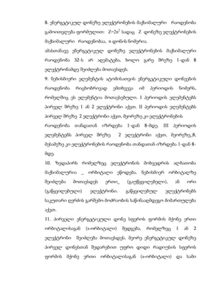 8. ენერგეტიკულ დონეზე ელექტრონების მაქსიმალური რაოდენობა
გამოითვლება ფორმულით: Z=2n2 სადაც Z დონეზე ელექტრონების
მაქსიმალური რაოდენობაა, n დონის ნომერია.
ამასთანავე ენერგეტიკულ დონეზე ელექტრონების მაქსიმალური
რაოდენობა 32-ს არ აღემატება, ხოლო გარე შრეზე 1-დან 8
ელექტრონამდე შეიძლება მოთავსდეს.
9. ნებისმიერი ელემენტის ატომისათვის ენერგეტიკული დონეების
რაოდენობა   რიცხობრივად     ემთხვევა    იმ     პერიოდის         ნომერს,
რომელშიც ეს ელემენტია მოთავსებული. I პერიოდის ელემენტებს
პირველ შრეზე 1 ან 2 ელექტრონი აქვთ. II პერიოდის ელემენტებს
პირველ შრეზე 2 ელექტრონი აქვთ, მეორეზე კი ელექტრონების
რაოდენობა   თანდათან    იზრდება    1-დან     8-მდე.   III   პერიოდის
ელემენტებს პირველ შრეზე         2 ელექტრონი აქვთ, მეორეზე_8,
მესამეზე კი ელექტრონების რაოდენობა თანდათან იზრდება 1-დან 8-
მდე.

10. ზედაპირს რომელზეც ელექტრონის მოხვედრის ალბათობა
მაქსიმალურია _    ორბიტალი ეწოდება. ნებისმიერ ორბიტალზე
შეიძლება    მოთავსდეს    ერთი_     (გაუწყვილებელი),         ან     ორი
(გაწყვილებული)    ელექტრონი.      გაწყვილებულ          ელექტრონებს
საკუთარი ღერძის გარშემო მოძრაობის საწინააღმდეგო მიმართულება
აქვთ.
11. პირველი ენერგეტიკული დონე სფეროს ფორმის მქონე ერთი
ორბიტალისაგან    (s-ორბიტალი)    შედგება,    რომელზეც       1     ან   2
ელექტრონი    შეიძლება მოთავსდეს. მეორე ენერგეტიკულ დონეზე
პირველ დონესთან შედარებით უფრო დიდი რადიუსის სფეროს
ფორმის მქონე ერთი       ორბიტალისაგან (s-ორბიტალი) და სამი
 