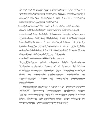 ურთიერთპერპენდიკულარულად განლაგებული სივრცითი რვიანის
ფორმის ორბიტალისაგან (p-ორბიტალი) შედგება. ამ ორბიტალებზე 6
ელექტრონი შეიძლება მოთავსდეს. რადგან ამ დონის s-ორბიტალზე
მოთავსებულ ელექტრონს p-ორბიტალზე
მოთავსებულ ელექტრონზე უფრო დაბალი ენერგიის მარაგი აქვს,
ამიტომ ვამბობთ, რომ მეორე ენერგეტიკული დონე ორი (s და p)
ქვედონისაგან შედგება. მესამე ენერგეტიკულ დონეზე გარდა s და p
ქვედონეებისა, რომლებიც შესაბამისად 1 და 3 ორბიტალისაგან
შედგება, ჩნდება ახალი, ხუთი ორბიტალის შემცველი d- ქვედონე.
მეოთხე ენერგეტიკულ დონეზე გარდა s, p და d             ქვედონეებისა,
რომლებიც შესაბამისად 1, 3 და 5 ორბიტალისაგან შედგება, ჩნდება
ახალი, შვიდი ორბიტალის შემცველი f- ქვედონე.
d და f ორბიტალების ფორმებს არ განვიხილავთ.
12.ელექტრონული     გარსის     აღნაგობის     ჩაწერა   შესაძლებელია
“ქვანტური    უჯრედების     მეთოდით”.   ამ   მეთოდის    შესაბამისად

თითოეულ ორბიტალს შეესაბამება უჯრა, რომელშიც ჩაიხაზება
ისარი   თუ    ორბიტალზე      გაუწყვილებელი      ელექტრონია,     და
ანტიპარალელური     ისრები     თუ    ორბიტალზე        გაწყვილებელი
ელექტრონებია.
13. ენერგეტიკული ქვედონეების შევსების რიგი “უმცირესი ენერგიის
პრინციპის”   შესაბამისად    ხორციელდება.     ელექტრონი      იკავებს
ადგილს იმ ორბიტალზე სადაც მას მინამალური ენერგიის მარაგი
ექნება. ამასთანავე ჯერ ქვედონეზე ივსება ყველა ორბიტალ და
მხოლოდ შემდეგ ხდება ელექტრონების გაწყვილება.
 