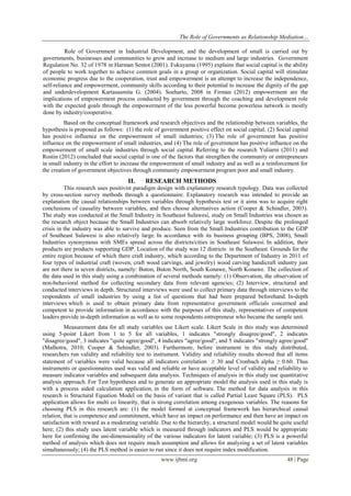 The Role of Governments as Relationship Mediation…
www.ijbmi.org 48 | Page
Role of Government in Industrial Development, and the development of small is carried out by
governments, businesses and communities to grow and increase to medium and large industries. Government
Regulation No. 32 of 1978 in Harman Sentot (2001). Fukuyama (1995) explains that social capital is the ability
of people to work together to achieve common goals in a group or organization. Social capital will stimulate
economic progress due to the cooperation, trust and empowerment is an attempt to increase the independence,
self-reliance and empowerment, community skills according to their potential to increase the dignity of the gap
and underdevelopment Kartasasmita G. (2004). Soeharto, 2008 in Firman (2012) empowerment are the
implications of empowerment process conducted by government through the coaching and development role
with the expected goals through the empowerment of the less powerful become powerless network is mostly
done by industry/cooperative.
Based on the conceptual framework and research objectives and the relationship between variables, the
hypothesis is proposed as follows: (1) the role of government positive effect on social capital; (2) Social capital
has positive influence on the empowerment of small industries; (3) The role of government has positive
influence on the empowerment of small industries, and (4) The role of government has positive influence on the
empowerment of small scale industries through social capital. Referring to the research Yuliarni (2011) and
Rostin (2012) concluded that social capital is one of the factors that strengthen the community or entrepreneurs
in small industry in the effort to increase the empowerment of small industry and as well as a reinforcement for
the creation of government objectives through community empowerment program poor and small industry.
II. RESEARCH METHODS
This research uses positivist paradigm design with explanatory research typology. Data was collected
by cross-section survey methods through a questionnaire. Explanatory research was intended to provide an
explanation the causal relationships between variables through hypothesis test or it aims was to acquire right
conclusions of causality between variables, and then choose alternatives action (Cooper & Schindler, 2003).
The study was conducted at the Small Industry in Southeast Sulawesi, study on Small Industries was chosen as
the research object because the Small Industries can absorb relatively large workforce. Despite the prolonged
crisis in the industry was able to survive and produce. Seen from the Small Industries contribution to the GDP
of Southeast Sulawesi is also relatively large. In accordance with its business grouping (BPS, 2008), Small
Industries synonymous with SMEs spread across the districts/cities in Southeast Sulawesi. In addition, their
products are products supporting GDP. Location of the study was 12 districts in the Southeast. Grounds for the
entire region because of which there craft industry, which according to the Department of Industry in 2011 of
four types of industrial craft (woven, craft wood carvings, and jewelry) wood carving handicraft industry just
are not there in seven districts, namely: Buton, Buton North, South Konawe, North Konawe. The collection of
the data used in this study using a combination of several methods namely: (1) Observation, the observation of
non-behavioral method for collecting secondary data from relevant agencies; (2) Interview, structured and
conducted interviews in depth. Structured interviews were used to collect primary data through interviews to the
respondents of small industries by using a list of questions that had been prepared beforehand. In-depth
interviews which is used to obtain primary data from representative government officials concerned and
competent to provide information in accordance with the purposes of this study, representatives of competent
leaders provide in-depth information as well as to some respondents entrepreneur who became the sample unit.
Measurement data for all study variables use Likert scale. Likert Scale in this study was determined
using 5-point Likert from 1 to 5 for all variables, 1 indicates "strongly disagree/good", 2 indicates
"disagree/good", 3 indicates "quite agree/good", 4 indicates "agree/good", and 5 indicates "strongly agree/good"
(Malhotra, 2010; Cooper & Sehindler, 2003). Furthermore, before instrument in this study distributed,
researchers run validity and reliability test to instrument. Validity and reliability results showed that all items
statement of variables were valid because all indicators correlation  30 and Cronbach alpha ≥ 0.60. Thus
instruments or questionnaires used was valid and reliable or have acceptable level of validity and reliability to
measure indicator variables and subsequent data analysis. Techniques of analysis in this study use quantitative
analysis approach. For Test hypotheses and to generate an appropriate model the analysis used in this study is
with a process aided calculation application, in the form of software. The method for data analysis in this
research is Structural Equation Model on the basis of variant that is called Partial Least Square (PLS). PLS
application allows for multi co linearity, that is strong correlation among exogenous variables. The reasons for
choosing PLS in this research are: (1) the model formed at conceptual framework has hierarchical causal
relation, that is competence and commitment, which have an impact on performance and then have an impact on
satisfaction with reward as a moderating variable. Due to the hierarchy, a structural model would be quite useful
here; (2) this study uses latent variable which is measured through indicators and PLS would be appropriate
here for confirming the uni-dimensionality of the various indicators for latent variable; (3) PLS is a powerful
method of analysis which does not require much assumption and allows for analyzing a set of latent variables
simultaneously; (4) the PLS method is easier to run since it does not require index modification.
 