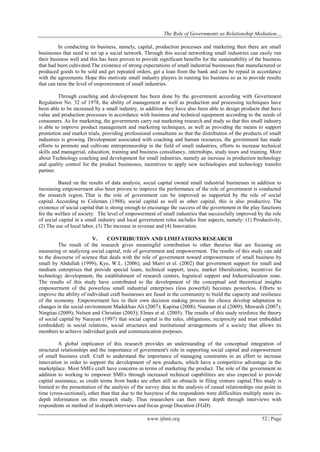 The Role of Governments as Relationship Mediation…
www.ijbmi.org 52 | Page
In conducting its business, namely, capital, production processes and marketing then there are small
businesses that need to set up a social network. Through this social networking small industries can easily run
their business well and this has been proven to provide significant benefits for the sustainability of the business
that had been cultivated.The existence of strong expectations of small industrial businesses that manufactured or
produced goods to be sold and get repeated orders, get a loan from the bank and can be repaid in accordance
with the agreements. Hope this motivate small industry players in running his business so as to provide results
that can raise the level of empowerment of small industries.
Through coaching and development has been done by the government according with Government
Regulation No. 32 of 1978, the ability of management as well as production and processing techniques have
been able to be increased by a small industry, in addition they have also been able to design products that have
value and production processes in accordance with business and technical equipment according to the needs of
consumers. As for marketing, the governments carry out marketing research and study so that this small industry
is able to improve product management and marketing techniques, as well as providing the means to support
promotion and market trials, providing professional consultants so that the distribution of the products of small
industries is growing. Development associated with coaching and human resources, the government has made
efforts to promote and cultivate entrepreneurship in the field of small industries, efforts to increase technical
skills and managerial, education, training and business consultancy, internships, study tours and training. More
about Technology coaching and development for small industries, namely an increase in production technology
and quality control for the product businesses, incentives to apply new technologies and technology transfer
partner.
Based on the results of data analysis, social capital owned small industrial businesses in addition to
increasing empowerment also been proven to improve the performance of the role of government is conducted
the research region. That is the role of government can be improved as supported by the role of social
capital. According to Coleman (1988), social capital as well as other capital, this is also productive. The
existence of social capital that is strong enough to encourage the success of the government in the play functions
for the welfare of society. The level of empowerment of small industries that successfully improved by the role
of social capital in a small industry and local government roles includes four aspects, namely: (1) Productivity,
(2) The use of local labor, (3) The increase in revenue and (4) Innovation.
V. CONTRIBUTION AND LIMITATIONS RESEARCH
The result of the research gives meaningful contribution to other theories that are focusing on
measuring or analyzing social capital, role of government and empowerment. The results of this study can add
to the discourse of science that deals with the role of government toward empowerment of small business by
small by Abdullah (1999); Kye, W.L. (2006); and Marri et el. (2002) that government support for small and
medium enterprises that provide special loans, technical support, taxes, market liberalization, incentives for
technology development, the establishment of research centers, logistical support and Industrialization zone.
The results of this study have contributed to the development of the conceptual and theoretical insights
empowerment of the powerless small industrial enterprises (less powerful) becomes powerless. Efforts to
improve the ability of individual craft businesses are fused in the community to build the capacity and resilience
of the economy. Empowerment lies in their own decision making process for choice develop adaptation to
changes in the social environment Madekhan Ali (2007); Kapitsa (2008); Nauman et al (2009); Mawardi (2007);
Ningtias (2009); Nelsen and Christian (2003); Elmes et al. (2005). The results of this study reinforce the theory
of social capital by Narayan (1997) that social capital is the rules, obligations, reciprocity and trust embedded
(embedded) in social relations, social structures and institutional arrangements of a society that allows its
members to achieve individual goals and communication purposes.
A global implicaton of this research provides an understanding of the conceptual integration of
structural relationships and the importance of government's role in supporting social capital and empowerment
of small business craft. Craft to understand the importance of managing constraints in an effort to increase
innovation in order to support the development of new products, which have a competitive advantage in the
marketplace. Most SMEs craft have concerns in terms of marketing the product. The role of the government in
addition to working to empower SMEs through increased technical capabilities are also expected to provide
capital assistance, as credit terms from banks are often still an obstacle in filing venture capital.This study is
limited to the presentation of the analysis of the survey data in the analysis of causal relationships one point in
time (cross-sectional), other than that due to the busyness of the respondents were difficulties multiply more in-
depth information on this research study. Thus researchers can then more depth through interviews with
respondents or method of in-depth interviews and focus group Discation (FGD).
 