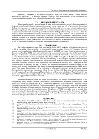 The Role of Governments as Relationship Mediation…
www.ijbmi.org 53 | Page
Moreover, a respondent of this study is limited to a small craft industry, namely (woven, weaving,
wood carving and jewelry) in Southeast Sulawesi. Thus may limit generalizability of the findings of this
research, especially in small or large industrial industries in other regions.
VI. RESEARCH ORIGINALITY
This research originality become basis to develop contingency modeling toward relationship models of
Empowerment of small industries implementation namely: social capital and role of government. These study
findings prove existence of integrated conceptual model the relationship between empowerment implementation
directly has significant effect on social capital, role of government and empowerment of small industries where
in previous researchers test it separately. Contribution to the findings of this study can provide a basis for
modeling the development of a contingency perspective of the social capital relations, role of government, and
empowerment to small businesses either directly or mediated by role of government. The research findings
prove the existence of an integrated conceptual model of the relationship between the role of government and
social capital directly affects empowerment affect the handicraft business, as well as through the mediating role
of role of government, in which the researchers previously conducted tests separately.
VII. CONCLUSION
The civil servants competence in the process of designing SKPD work plan in Kendari city government
is able to give added values particularly in supporting his/her performance. Therefore, it’s important that civil
servants competence be improved and maintained to succeed the SKPD work plan. Employee’s competence in
the process of making SKPD work plan in Kendari city government is also improving his/her commitment.
Thus, the civil servants’ commitment must continuously be maintained. Particularly to employees who are able
to work hand in hand with their counterparts who design SKPD work plan in Kendari city government.
However, the civil servants commitment in the process of making SKPD work plan is good. Civil servants who
have affective, normative, and continuant are able to strengthen their performance because they have higher
motivation to maintain themselves in the organization. They also believe that doing SKPD work plans are their
obligation to do so, and they feel sorry if they are not involved in designing the plan.Performance will not
improve civil servants’ satisfaction if the reward given to them as moderating in designing the SKPD works
plans. Thus, reward does not play a role as moderating to influence civil servants’ satisfaction; this is because
the organization is government organization where they are working with. Lastly, the intrinsic and extrinsic
rewards are generally providing meaningful contribution to civil servants’ satisfaction. They feel that they are
free to make decision in accomplishing their jobs, and they also think that being planners in SKPD work plan
make them happy and believe that it is a reward.
Further research needs to look into deeper structural model. This research uses reciprocal model to test
feedback loop among the laten variables. Further research need to investigate the process of making SKPD work
plan in other places with different objects. SKPD work plan in Kendari city is adopted from Local Development
Planning Forum (MUSREMBANG), so it’s important that civil servants’ competence need to be upgraded by
developing the quality of human resources. By so doing, they will become discipline employees and will have
great achievement to reach the organization goals. The planner of SKPD work plan need to upgrade their
innovation to develop the good model of planning in the organization. They also need to find out new model on
how to reward their employees who work in SKPD work plan. To sum up, the employees will get high
motivation if the performance leads to their satisfaction.
REFERENCES
[1] Adhikari, Krishna Prasad. 2009. Social Capital and its "Downside"; The Impact on Sustainability of Induced Community-Based
Organization Nepal. World Development Volume 38 No (2): pp.184-194.
[2] Adiningsih, Sri. 2011. Regulasi dalam Revitalisasi Usaha kecil dan Menengah di Indonesia. http:// www.google.com. Pebruari,
2011.
[3] Agrawal, Ajay. 2001. University-to- industry knowledge transfer literature review and unansweredquestions.Intenational Journal
Management Reviews.Vol.3, issue 4, pp 285-302.
[4] Aoki, Masahiko. 1998. Institutional Evolution as punctuated ekuilibria. Editor by Menard Claude. 2000. Edward Eigar Publishing
Limited.
[5] Akyuz, Kadri Cemil, Ilker Akyuz, Hasan Serin, Hicabi Cindik. 2006. The financing preference and capital structure of micro,
small and medium sized firm owner in forest product industry in Turkey. Forest policy and Economics8: 301-311
[6] Ambar, Teguh Sulistiyani. 2004. Kemitraan dan Model-Model Pemberdayaan, Yogyakarta: Gava Media.Ana Budi Rahayu, MG,
2006.
[7] APEC (2006), "A Research on the Innovation Promoting Policy for SMEs in APEC" Survey and Case Studies", Desember, APEC
SME Innovation Center, Korea Technology and Information Promotion Agency for SMEs, Seoul.
[8] Applebaum, Steven H. 1999.Empowerment-power, culture and leadership - a strategy or fad for the millennium? Journal of
Workplace Learning: Employee Counselling Today11( 7): 233254.
 