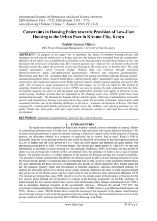 International Journal of Humanities and Social Science Invention
ISSN (Online): 2319 – 7722, ISSN (Print): 2319 – 7714
www.ijhssi.org ǁ Volume 3 ǁ Issue 1 ǁ January 2014 ǁ PP.31-42

Constraints in Housing Policy towards Provision of Low-Cost
Housing to the Urban Poor in Kisumu City, Kenya
Ondola Samuel Otieno
(M.A Project Planning& Management) University of Nairobi, Kenya

ABSTRACT: The purpose of this paper was to determine the Kenya Government housing policies and
strategies for housing the urban poor in Kenya, and how the citizens have benefited from the scheme/plan.
Objective of the article was to establish the constraints in the housing policy towards the provision of low-cost
housing to the urban poor in Kisumu City. The research question was: what are the constraints in the present
Housing policies that affect the provision of low-cost Housing to the urban poor in Kisumu City? The study
adopted quantitative survey research design. Primary data was collected through structured
interviews/interview guide, self-administered questionnaires (Delivery and collection questionnaires),
Observation and check list. Secondary data was collected from Kenya government national housing policies,
national development plans, research publications, internet among others. Quantitative data was summarized,
categorized, interpreted and analyzed using Tables and percentages. Simple random sampling was used in this
study. The researchers’ target population of 218,766 and sample size of 384 was ideal for this method of
sampling. Statistical package of social sciences (SPSS) was used to analyze the data collected from the field.
Correlation analysis was done on both dependent and independent variables with supply of electricity as the
control group. Findings revealed that the investment in the Housing sector since 1966/67 policy have been
minimal and sporadic. The demands for housing still far outstrip supply. High rate of urbanization, increasing
poverty and escalation of housing cost and process have made the provision of housing, infrastructure and
community facilities one of the daunting challenges in the Socio – economic development of Kenya. This study
consequently recommended thatthe government should review the building code, physical planning act, the
public Health Act, land policy and other legal policy documents related to land and Low-cost Housing
development

KEYWORDS: Constraints, housing policies, provision, low-cost, urban-poor
I.

INTRODUCTION

The rapid rural-urban migration in Kenya has evidently caused a serious constraint in housing. Shelter
is a physiological human need. It is like food. So much so that even those who cannot afford it still need it. By
its nature housing represents a major investment requiring a substantial capital outlay. In the majority of housing
projects, the developer whether as a corporate or individual has to borrow, beg or steal!. Kenya‟s GDP is
reasonably large but is not growing at the rate that would be classified as booming. In fact the population growth
at 2.9% is higher than the GDP growth at 1.1%. These are 2008 figures and therefore are quite current. The
purchasing power parity is USD 346.00 per annum. The income per capita perday is USD 0.95! At that rate
affordability of anything let alone housing is a big challenge (Nabutola, 2009). In Kisumu city the growth of
slums is at an alarming rate. Contrary to the conventional view, the existence of slums is not a sign of market
failure. The growth of slums is a market response to the demand for housing amongst low income households.
The existence of slums demonstrates that the private informal sector is able to devise housing solutions for even
the lowest income groups. Governments have an important role to play, however. They determine whether these
low-cost settlements get basic services. Governments also decide on which protections they extend under the
law for acquired property rights and investments in informal structures. Likewise government policies, by
shaping the allowable options for a private sector supply response, determine the share of total housing demand
that can be met in the formal sector, and how much must be met by informal slum settlements. (Bertaud, 2010)
The German government has, since 1988, moved to involve the private sector in the provision of housing for the
low income group through the privatization of existing social housing programme. In the UK, shortages of
rental housing for low income earners have grown since the housing policy changes commenced in the 1980‟s
due to dwindling financial resources at the governments‟ disposal. Between the period 1979-1991, the
government witnessed doubling of homelessness to more than 150,000 persons a year (Duncan MacLennan et al
1991). However, since 1988 the British Government has encouraged the expansion of the private rental housing
sector through measures such as the deregulation of private rental housing, which realized minimal revival in the
private rental and still represents less than 10% of Britain Housing stock (Ibid).

www.ijhssi.org

31 | P a g e

 