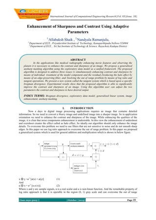 International Journal of Computational Engineering Research||Vol, 03||Issue, 10||

Enhancement of Sharpness and Contrast Using Adaptive
Parameters
1,
1,

Allabaksh Shaik , 2,Nandyala Ramanjulu,

Department of ECE , Priyadarshini Institute of Technology, Kanuparthipadu,Nellore-524004
Department of ECE , Sri Sai Institute of Technology & Science, Rayachoty,Kadapa District

2,

ABSTRACT
In the applications like medical radiography enhancing movie features and observing the
planets it is necessary to enhance the contrast and sharpness of an image. We propose a generalized
unsharp masking algorithm using the exploratory data model as a unified framework. The proposed
algorithm is designed to address three issues:1) simultaneously enhancing contrast and sharpness by
means of individual treatment of the model component and the residual,2)reducing the halo effect by
means of an edge-preserving filter, and 3)solving the out of range problem by means of log ratio and
tangent operations. We present a new system called the tangent system which is based upon a specific
bregman divergence. Experimental results show that the proposed algorithm is able to significantly
improve the contrast and sharpness of an image. Using this algorithm user can adjust the two
parameters the contrast and sharpness to have desired output

INDEX TERMS: Bregman divergence, exploratory data model, generalized linear system, image
enhancement, unsharp masking.

I.

INTRODUCTION

Now a days in digital image processing applications requires an image that contains detailed
information. So we need to convert a blurry image and undefined image into a sharper image. So in application
orientation we need to enhance the contrast and sharpness of the image. While enhancing the qualities of the
image, it is clear that noise components enhancement is undesirable. In this view the enhancement of undershoot
and overshoot creates the effect called as halo effect. So ideally our algorithm should only enhance the image
details. To overcome this problem we need to use filters that are not sensitive to noise and do not smooth sharp
edges. In this paper we use log ratio approach to overcome the out of range problem. In this paper we proposed
a generalized system which is used for general addition and multiplication which is shown in below figure.

x y =ø-1 [ø(x) + ø(y)]
(1)
And
α x = ø-1 [α ø (x)]
(2)
Where x and y are sample signals, α is a real scalar and ø is non-linear function. And the remarkable property of
log ratio approach is that it is operable in the region (0, 1) gray scale and can overcome the out of range
||Issn 2250-3005 ||

||October ||2013||

Page 39

 