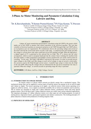 International Journal of Computational Engineering Research||Vol, 03||Issue, 10||

3-Phase Ac Motor Monitoring and Parameter Calculation Using
Labview and Daq
1

Dr. K.Ravichandrudu, 2P.Suman Pramod Kumar,3YN.Vijay Kumar, 4C.Praveen
1,

Professor of EEE, Krishnaveni Engg College/Women, Guntur,A.P, India
2,
Associate Professor of EEE, C.R.Engg College, Tirupathi, A.p, India
3
Associate Professor of EEE, S.V.C.E.T, Chittoor, A.P, India
4
Assistant Professor of EEE, C.R.Engg College, Tirupathi, A.p, India

ABSTRACT
3-phase AC motor monitoring and parameter calculation using lab VIEW is the project which
makes use of lab VIEW to monitor and control operation of the electrical machine. The real time
variables of electrical machine are measured and given to lab VIEW through DAQ. Lab VIEW allows
us to program as per our requirements. We continuously observe the operating voltage and current of
the motor and trip the circuit if the motor exceeds a safe value. A comparison has been made such that
the voitage or current above safe value would turn on an LED emitting red light. When the light glows,
a digital signal of 5V is generated at the selected line on DAQ. This 5V is drawn into the relay
arrangement, which is used to energized itself and trip the contact, hence isolating the machine from
the main supply.s A Data Acquisition Card (DAQ) is used to perform the core of the control action by
switching on the relay. The DAQ, USB 6009 is selected for this project. In order to provide precise
input voltages to the DAQ, such that change in each volt of voltage or amp of current is observable;
the current is read to the DAQ through current sensor. A suitable logic using is written into the DAQ
in the Lab VIEW. Observing the voltages that are obtained from the step down transformer the relay is
operated. When the voltage or current exceeds its operating range the relay is operated

KEYWORDS: 3-Ph Motor, LabView, DAQ, Voltage, Current

I.

INTRODUCTION

1.1: INTRODUCTION TO 3-PHASE MOTOR
An electric motor is a device which converts an electric energy into a mechanical energy. This
mechanical energy then can be supplied to various types of load the motors can operate on dc as well as single
and 3 phase ac supply. The motors operating on dc supply are called dc motors while motors operating on ac
supply are called ac motors. As ac supply is commonly available, the ac motors are popularly used in practice.
The ac motors are classified as single and 3 phase induction motors, synchronous motor and some special
purpose motors. Out of all these types 3 phase induction motors are widely used various industrial applications.
The important advantages of 3 phase induction motors over other types are self starting property, no need of
starting device, high power factor, good speed regulation and robotics construction. The working principle of 3
phase induction is based on the production of rotating magnetic field.
1.3. PRINCIPLE OF OPERATION

Fig: 1.1.Rotating Magnetic Field
||Issn 2250-3005 ||

||October||2013||

Page 36

 