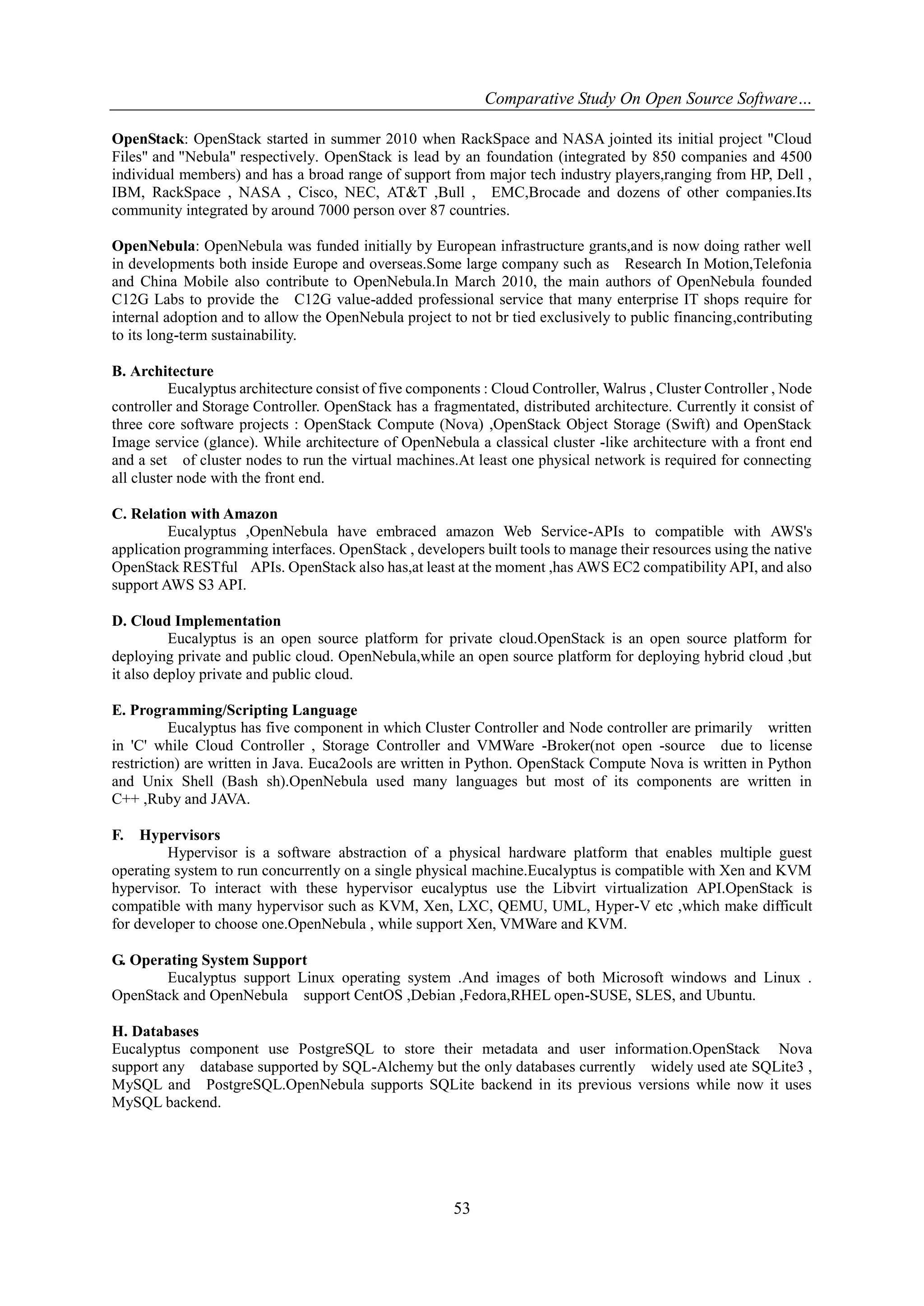 Comparative Study On Open Source Software…
OpenStack: OpenStack started in summer 2010 when RackSpace and NASA jointed its initial project "Cloud
Files" and "Nebula" respectively. OpenStack is lead by an foundation (integrated by 850 companies and 4500
individual members) and has a broad range of support from major tech industry players,ranging from HP, Dell ,
IBM, RackSpace , NASA , Cisco, NEC, AT&T ,Bull , EMC,Brocade and dozens of other companies.Its
community integrated by around 7000 person over 87 countries.
OpenNebula: OpenNebula was funded initially by European infrastructure grants,and is now doing rather well
in developments both inside Europe and overseas.Some large company such as Research In Motion,Telefonia
and China Mobile also contribute to OpenNebula.In March 2010, the main authors of OpenNebula founded
C12G Labs to provide the C12G value-added professional service that many enterprise IT shops require for
internal adoption and to allow the OpenNebula project to not br tied exclusively to public financing,contributing
to its long-term sustainability.
B. Architecture
Eucalyptus architecture consist of five components : Cloud Controller, Walrus , Cluster Controller , Node
controller and Storage Controller. OpenStack has a fragmentated, distributed architecture. Currently it consist of
three core software projects : OpenStack Compute (Nova) ,OpenStack Object Storage (Swift) and OpenStack
Image service (glance). While architecture of OpenNebula a classical cluster -like architecture with a front end
and a set of cluster nodes to run the virtual machines.At least one physical network is required for connecting
all cluster node with the front end.
C. Relation with Amazon
Eucalyptus ,OpenNebula have embraced amazon Web Service-APIs to compatible with AWS's
application programming interfaces. OpenStack , developers built tools to manage their resources using the native
OpenStack RESTful APIs. OpenStack also has,at least at the moment ,has AWS EC2 compatibility API, and also
support AWS S3 API.
D. Cloud Implementation
Eucalyptus is an open source platform for private cloud.OpenStack is an open source platform for
deploying private and public cloud. OpenNebula,while an open source platform for deploying hybrid cloud ,but
it also deploy private and public cloud.
E. Programming/Scripting Language
Eucalyptus has five component in which Cluster Controller and Node controller are primarily written
in 'C' while Cloud Controller , Storage Controller and VMWare -Broker(not open -source due to license
restriction) are written in Java. Euca2ools are written in Python. OpenStack Compute Nova is written in Python
and Unix Shell (Bash sh).OpenNebula used many languages but most of its components are written in
C++ ,Ruby and JAVA.
F.

Hypervisors
Hypervisor is a software abstraction of a physical hardware platform that enables multiple guest
operating system to run concurrently on a single physical machine.Eucalyptus is compatible with Xen and KVM
hypervisor. To interact with these hypervisor eucalyptus use the Libvirt virtualization API.OpenStack is
compatible with many hypervisor such as KVM, Xen, LXC, QEMU, UML, Hyper-V etc ,which make difficult
for developer to choose one.OpenNebula , while support Xen, VMWare and KVM.
G. Operating System Support
Eucalyptus support Linux operating system .And images of both Microsoft windows and Linux .
OpenStack and OpenNebula support CentOS ,Debian ,Fedora,RHEL open-SUSE, SLES, and Ubuntu.
H. Databases
Eucalyptus component use PostgreSQL to store their metadata and user information.OpenStack Nova
support any database supported by SQL-Alchemy but the only databases currently widely used ate SQLite3 ,
MySQL and PostgreSQL.OpenNebula supports SQLite backend in its previous versions while now it uses
MySQL backend.

53

 