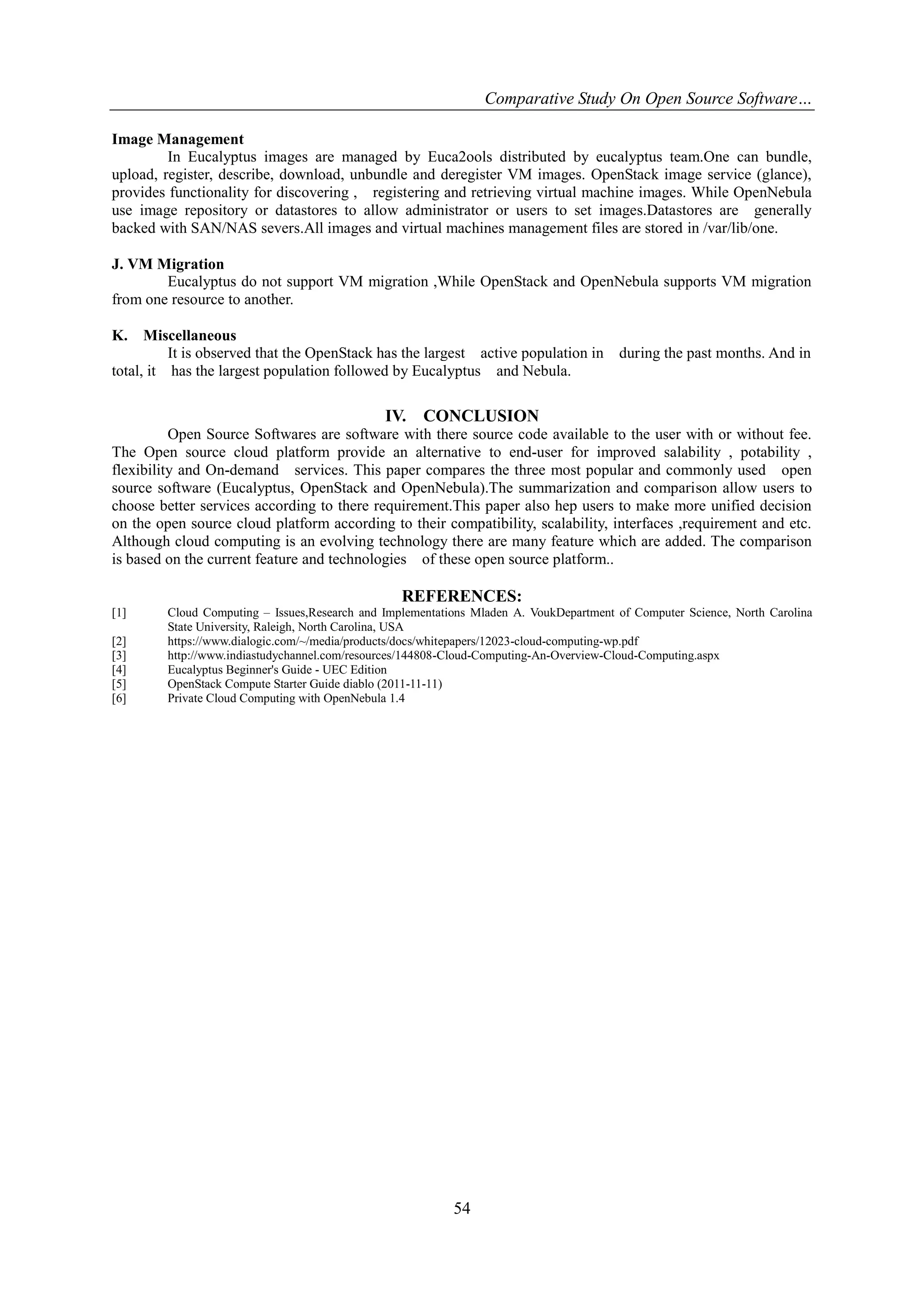 Comparative Study On Open Source Software…
Image Management
In Eucalyptus images are managed by Euca2ools distributed by eucalyptus team.One can bundle,
upload, register, describe, download, unbundle and deregister VM images. OpenStack image service (glance),
provides functionality for discovering , registering and retrieving virtual machine images. While OpenNebula
use image repository or datastores to allow administrator or users to set images.Datastores are generally
backed with SAN/NAS severs.All images and virtual machines management files are stored in /var/lib/one.
J. VM Migration
Eucalyptus do not support VM migration ,While OpenStack and OpenNebula supports VM migration
from one resource to another.
K.

Miscellaneous
It is observed that the OpenStack has the largest active population in
total, it has the largest population followed by Eucalyptus and Nebula.

IV.

during the past months. And in

CONCLUSION

Open Source Softwares are software with there source code available to the user with or without fee.
The Open source cloud platform provide an alternative to end-user for improved salability , potability ,
flexibility and On-demand services. This paper compares the three most popular and commonly used open
source software (Eucalyptus, OpenStack and OpenNebula).The summarization and comparison allow users to
choose better services according to there requirement.This paper also hep users to make more unified decision
on the open source cloud platform according to their compatibility, scalability, interfaces ,requirement and etc.
Although cloud computing is an evolving technology there are many feature which are added. The comparison
is based on the current feature and technologies of these open source platform..

REFERENCES:
[1]
[2]
[3]
[4]
[5]
[6]

Cloud Computing – Issues,Research and Implementations Mladen A. VoukDepartment of Computer Science, North Carolina
State University, Raleigh, North Carolina, USA
https://www.dialogic.com/~/media/products/docs/whitepapers/12023-cloud-computing-wp.pdf
http://www.indiastudychannel.com/resources/144808-Cloud-Computing-An-Overview-Cloud-Computing.aspx
Eucalyptus Beginner's Guide - UEC Edition
OpenStack Compute Starter Guide diablo (2011-11-11)
Private Cloud Computing with OpenNebula 1.4

54

 