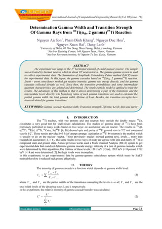 International Journal of Computational Engineering Research||Vol, 03||Issue, 11||

Determination Gamma Width and Transition Strength
Of Gamma Rays from 48Ti(nth, 2 gamma)49Ti Reaction
Nguyen An Son1, Pham Dinh Khang2, Nguyen Duc Hoa1,
Nguyen Xuan Hai3, Dang Lanh3
1

University of Dalat, 01 Phu Dong Thien Vuong, Dalat, Lamdong, Vietnam
2
Nuclear Training Center, 140 Nguyen Tuan, Hanoi, Vietnam
3
Nuclear Research Institute, 01 Nguyen Tu Luc, Dalat, Vietnam

ABSTRACT
The experiment was setup on the 3rd horizontal channel of Dalat nuclear reactor. The sample
was activated by thermal neutron which is about 106 neutron/cm2/s. The gamma-gamma system is used
to collect experimental data. The Summation of Amplitude Coincidence Pulses method (SACP) treats
the experimental data. In this paper, the gamma cascades based on 48Ti(nth, 2 gamma)49Ti reaction.
Event – event coincidence method got relative intensity, gamma ray energy directly, and the gamma
cascades collected directly as well. Since then, the transition probabilities and some intermediate
quantum characteristics are splitted and determined. The single particle model is applied to treat the
results. The advantage of this method is that it allows determining a pair of the transitions and the
intermediate levels directly. The branching ratios of such gamma transitions are used to calculate the
partial gamma width, the total gamma width, lifetime of level. Besides, the transition strengths have
been calculated for gamma transitions.

KEY WORDS: Gamma cascade; Gamma width; Transition strength; Lifetime; Level; Spin and parity

I.

INTRODUCTION

The 49Ti nucleus, with two protons and one neutron hole outside the doubly magic 48Ca,
constitutes a very good test for shell-model calculations. The studies of gamma decay of 49Ti have been
previously published in many works based on two ways: on accelerator and on reactor. The results on 50V(t,
)49Ti, 50Ti(d, t)49Ti, 48Ca(, 3n)49Ti [6, 10] showed spin and parity of 49Ti ground state is 7/2- and compound
state is 1/2+. Those results provided 05 MeV energy arrange. Activation of 48Ti by neutron is the method which
is usually to do on the nuclear reactor. Those previously studies showed gamma rays, levels… more than
research on accelerator [4, 7, 8]. The same results in two ways of study are agreed with spin and parity of 49Ti at
compound state and ground state. Almost previous works used a Multi Channel Analysis (MCA) system to get
experimental data that could not determine gamma cascade energy, intensity of a pair of gamma cascades which
were determined by Ritz algorithms.The lifetime of these levels: 1381 keV (<5ps), 1585 keV (<11ps) and 1762
keV (<14 ps) were determined [2], but high levels were incomplete.
In this experiment, to get experimental data by gamma-gamma coincidence system which treats by SACP
method therefore it reduced background effectively.

II.

THEORY

The intensity of gamma cascade is a function which depends on gamma width level:
I  

  i   if



(1)

i  

where   i and  if are the partial widths of the transitions connecting the levels if;  i and   are the
total width levels of the decaying states  and i, respectively.
In this experiment, the relative intensity of gamma cascade transfer was calculated:




Ii 

Si

(2)

n

S



i

1

||Issn 2250-3005 ||

||November||2013||

Page 33

 
