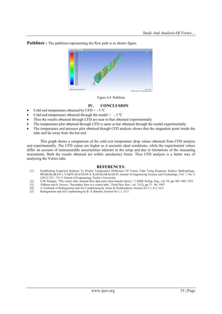 Study And Analysis Of Vortex…
www.ijesi.org 55 | Page
Pathlines : The pathlines representing the flow path is as shown figure.
Figure 4.4: Pathlines
IV. CONCLUSION
 Cold end temperature obtained by CFD = - 5 ºC
 Cold end temperature obtained through the model = - 3 ºC
 Thus the results obtained through CFD are near to that obtained experimentally
 The temperature plot obtained through CFD is same as hat obtained through the model experimentally
 The temperature and pressure plot obtained though CFD analysis shows that the stagnation point inside the
tube and far away from the hot end.
This graph shows a comparison of the cold exit temperature drop values obtained from CFD analysis
and experimentally. The CFD values are higher as it accounts ideal conditions, while the experimental values
differ on account of immeasurable uncertainties inherent in the setup and due to limitations of the measuring
instruments. Both the results obtained are within satisfactory limits. Thus CFD analysis is a better way of
analyzing the Vortex tube.
REFERENCES:
[1] Establishing Empirical Relation To Predict Temperature Difference Of Vortex Tube Using Response Surface Methodology,
PRABAKARAN J, VAIDYANATHAN S, KANAGARAJAN D, Journal of Engineering Science and Technology, Vol. 7, No. 6
(2012) 722 - 731 © School of Engineering, Taylor’s University
[2] G.W.Scheper, “The vortex tube; internal flow data and a heat transfer theory,” J ASRE Refrig. Eng., vol. 59, pp. 985–989, 1951.
[3] Ahlborn and S. Groves, “Secondary flow in a vortex tube,” Fluid Dyn. Res., vol. 21(2), pp.73– 86, 1997.
[4] A Textbook of Refrigeration and Air Conditioning by Arora & Domkundwar, Section No 2.1, 8.2, 10.8
[5] Refrigeration and Air Conditioning by R. S. Khurmi, Section No 1.1, 15.2
 