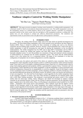 Research Inventy: International Journal Of Engineering And Science
Vol.3, Issue 11 (November 2013), PP 47-57
Issn(e): 2278-4721, Issn(p):2319-6483, Www.Researchinventy.Com

Nonlinear Adaptive Control for Welding Mobile Manipulator
1,

Ho Dac Loc, 2,Nguyen Thanh Phuong, 3,Ho Van Hien
Hutech High Technology Instituite

ABSTRACT : This paper presents an adaptive tracking control method for a welding mobile manipulator with
a kinematic model in which several unknown dimensional parameters exist. The mobile manipulator consists of
the manipulator mounts on a mobile-platform. Based on the Lyapunov function, controllers are designed to
guarantee stability of the whole system when the end-effector of the manipulator performs a welding task. The
update laws are also designed to estimate the unknown dimensional parameters. The simulation and
experimental results are presented to show the effectiveness of the proposed controllers.

I.

INTRODUCTION

Nowadays, the welding robots become widely used in the tasks which are harmful and dangerous for
the workers. The three-linked planar manipulator with a torch mounted at the end-effector has three degree-offreedom (DOF). Hence it should be satisfies for three constraints of welding task such as two direction
constraints and one heading angle constraint. However, because a fixed manipulator has a small work space, a
mobile manipulator is used for increasing the work space by placing the manipulator on the two-wheeled
mobile-platform. The mobile manipulator has five DOF such as three DOF of manipulator and two DOF of
mobile-platform, whereas the welding task requires only three DOF. Hence, the mobile manipulator is a
kinematic redundant system. To solve this problem, two constraints of linear and rotational velocity constraints
of mobile-platform are combined into the mobile manipulator system. This means that the mobile-platform
motion is not a free motion but it is a constrained motion. The target of two constraints is to move the
configuration of manipulator into its initial configuration to avoid the singularity.
In recent years, the analysis and control of the robots are studied by many researchers. Most of them
developed the control algorithm using the dynamic model or combining the dynamic model with the kinematic
model. Fierro and Lewis [5] developed a combined kinematic/torque control law of a wheeled mobile robot by
using a back-stepping approach and asymptotic stability is guaranteed by Lyapunov theory. Yamamoto and Yun
[6] developed a control algorithm for the mobile manipulator so that the manipulator is always positioned at the
preferred configurations measured by its manipulability to avoid the singularity. Seraji [2] developed a simple
on-line coordinated control of mobile manipulator, and the redundancy problem is solved by introducing a set of
user-specified additional task during the end-effector motion. He defined a scalar cost function and minimized it
to have non-singularity. Yoo, Kim and Na [3] developed a control algorithm for the mobile manipulator based
on the Lagrange’s equations of motion. Jeon, Kam, Park and Kim [7] applied the two-wheeled mobile robot
with a torch slider welding automation. They proposed a seam-tracking and motion control of the welding
mobile robot for lattice-type welding. Fukao, Nakagawa and Adachi [4] developed an adaptive tracking
controller for the kinematic/dynamic model with the existing of unknown parameters, but the algorithm in their
paper is applied only to the mobile robots. Phan, et al [8] proposed a decentralized control method for five DOF
mobile – manipulator with exactly known with parameters. These methods reveal that the adaptive control
method for the kinematic model of the mobile manipulator has studied insufficiently. For this reason, an
adaptive control algorithm for the kinematic model of the mobile manipulator is the study target of this paper. It
is assumed that all dimensional parameters of the mobile manipulator are unknown and the controllers estimate
them by using the update laws. Finally, the simulation and the experimental results are presented to show the
effectiveness of the proposed method.

II.

SYSTEM MODELING

A Kinematic Equations of The Manipulator
Consider a three-linked manipulator as shown in Fig. 1. A Cartesian coordinate frame is attached at the
joint 1 of the manipulator. Because this frame is fixed at the center point of mobile-platform and moves in the
world frame (Frame X_Y), this frame is called the moving frame (Frame x_y).
The velocity vector of the end-effector with respect to the moving frame is given by

VE  J .

1

(1)

47

 