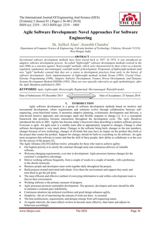 The International Journal Of Engineering And Science (IJES)
||Volume|| 3 ||Issue|| 01 || Pages || 36-40 || 2014||
ISSN (e): 2319 – 1813 ISSN (p): 2319 – 1805

Agile Software Development: Novel Approaches For Software
Engineering
Sk. Safikul Alam1 ,Sourabh Chandra1
Department of Computer Science & Engineering, Calcutta Institute of Technology, Uluberia, Howrah-711316,
West Bengal, India
-------------------------------------------------------------ABSTRACT --------------------------------------------------------Incremental software development methods have been traced back to 1957. In 1974, it was introduced an
adaptive software development process. So-called "lightweight" software development methods evolved in the
mid-1990s as a reaction against "heavyweight" methods, which were characterized by their critics as a heavily
regulated, regimented, micromanaged, waterfall model of development. Proponents of lightweight methods (and
now "agile" methods) contend that they are a return to development practices from early in the history of
software development. Early implementations of lightweight methods include Scrum (1995), Crystal Clear,
Extreme Programming (1996), Adaptive Software Development, Feature Driven Development, and Dynamic
Systems Development Method (DSDM) (1995). These are now typically referred to as agile methodologies, after
the Agile Manifesto published in 2001.

KEYWORDS: Agile, Lightweight, Heavyweight, Regimented, Micromanaged, Waterfall model.
----------------------------------------------------------------------------------------------------------------------------- ---------Date of Submission: 05 December 2013
Date of Acceptance: 25 January 2014
----------------------------------------------------------------------------------------------------------------------------- ---------I.
INTRODUCTION
Agile software development is a group of software development methods based on iterative and
incremental development, where requirements and solutions evolve through collaboration between selforganizing, cross-functional teams. It promotes adaptive planning, evolutionary development and delivery, a
time-boxed iterative approach, and encourages rapid and flexible response to change [1]. It is a conceptual
framework that promotes foreseen interactions throughout the development cycle. The Agile Manifesto
introduced the term in 2001. Agility has become today’s buzzword when describing a modern software process.
Everyone is agile. An agile team is a nimble team able to appropriately respond to changes. Change is what
software development is very much about. Changes in the software being built, changes to the tem members,
changes because of new technology, changes of all kinds that may have an impact on the product they built or
the project that creates the product. Support for changes should be built-in everything we do software. An agile
team recognizes that software in teams and that the skill of these people, their ability to collaborate is at the core
for the success of the project [2].
The Agile Alliance [AG103] defines twelve principles for those who want to achieve agility:
 Our highest priority is to satisfy the customer through early and continuous delivery of valuable
software.
 Welcome changing requirements, even late in development. Agile processes harness changes for the
customer’s competitive advantage.
 Deliver working software frequently, from a couple of weeks to a couple of months, with a preference
to the shorter timescale.
 Business people and developers must work together daily throughout the project.
 Build projects around motivated individuals. Give them the environment and support they need, and
trust them to get the job done.
 The most efficient and effective method of conveying information to and within a development team is
face-to-face conversation.
 Working software is the primary measure of progress.
 Agile processes promote sustainable development. The sponsors, developers and users should be able
to maintain a constant pace indefinitely.
 Continuous attention top technical excellence and good design enhances agility.
 Simplicity –the art of maximizing the amount of work not done –is essential.
 The best architectures, requirements, and designs emerge from self-organizing teams.
 At regular intervals, the team reflects on how to become more effective, then tunes and adjusts its
behaviour accordingly.

www.theijes.com

The IJES

Page 36

 