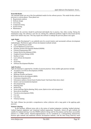 Agile Software Development: Novel...
Waterfall Model
The waterfall model was one of the first published models for the software process. This model divides software
processes in various phases. These phases are:
 Requirements analysis
 Software design
 Unit testing
 Component testing
 System testing
 Maintenance
Theoretically the activities should be performed individually but in practice, they often overlap. During the
maintenance stage, the software is put into use. During this, additional problems might be discovered and the
need of new feature may arise. This may require the software to undergo the previous phases once again.
Agile Model
"Agile Development" is an umbrella term for several iterative and incremental software development
methodologies. Well-known agile software development methods include:
 Agile Unified Process (AUP)
 Crystal Methods (Crystal Clear)
 Dynamic Systems Development Method (DSDM)
 Extreme Programming (XP)
 Feature Driven Development (FDD)
 Graphical System Design (GSD)
 Kanban or Lean
 Lean software development
 Scrum
 Scrum-ban
 Software Development Rhythms
Agile Practices
Agile development is supported by a bundle of concrete practices. Some notable agile practices include:
 Acceptance Test Driven Development (ATDD)
 Agile Modelling
 Backlogs (Product and Sprint)
 Behaviour-driven development (BDD)
 Continuous integration (CI)
 Information radiators (Scrum board, Kanban board, Task board, Burn down chart)
 Iterative and incremental development
 Pair programming
 Planning poker
 Refactoring
 Scrum meetings (Sprint planning, Daily scrum, Sprint review and retrospective)
 Story-driven modelling
 Test-driven development (TDD)
 Use case
 User story
 Velocity tracking
The Agile Alliance has provided a comprehensive online collection with a map guide to the applying agile
practices.
Method Tailoring
In the literature, different terms refer to the notion of method adaptation, including 'method tailoring',
'method fragment adaptation' and 'situational method engineering'. Potentially, almost all agile methods are
suitable for method tailoring. Even the DSDM method is being used for this purpose and has been successfully
tailored in a CMM context. Situation-appropriateness can be considered as a distinguishing characteristic
between agile methods and traditional software development methods, with the latter being relatively much

www.theijes.com

The IJES

Page 38

 
