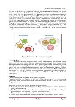Agile Software Development: Novel...
more rigid and prescriptive. The practical implication is that agile methods allow project teams to adapt working
practices according to the needs of individual projects [5]. Practices are concrete activities and products that are
part of a method framework. At a more extreme level, the philosophy behind the method, consisting of a number
of principles, could be adapted.Extreme Programming (XP) makes the need for method adaptation explicit. One
of the fundamental ideas of XP is that no one process fits every project, but rather that practices should be
tailored to the needs of individual projects. Partial adoption of XP practices, as suggested by Beck, has been
reported on several occasions. Mehdi Mirakhorli proposes a tailoring practice that provides a sufficient roadmap and guidelines for adapting all the practices. RDP Practice is designed for customizing XP. This practice,
first proposed as a long research paper in the APSO workshop at the ICSE 2008 conference, is currently the
only proposed and applicable method for customizing XP. Although it is specifically a solution for XP, this
practice has the capability of extending to other methodologies. At first glance, this practice seems to be in the
category of static method adaptation but experiences with RDP Practice say that it can be treated like dynamic
method adaptation.

Figure 1: Customisation of Software to create an agile form
Measuring Agility
While agility can be seen as a means to an end, a number of approaches have been proposed to quantify
agility. Agility Index Measurements (AIM). Score projects against a number of agility factors to achieve a total.
The similarly named Agility Measurement Index, scores developments against five dimensions of a software
project (duration, risk, novelty, effort, and interaction). Other techniques are based on measurable goals.
Another study using fuzzy mathematics has suggested that project velocity can be used as a metric of agility.
There are agile self-assessments to determine whether a team is using agile practices (Nokia test, Karlskrona
test, 42 points test). While such approaches have been proposed to measure agility, the practical application of
such metrics is still debated. There is agile software development ROI data available from the CSIAC ROI
Dashboard [6].
Suitability
Large-scale agile software development remains an active research area.
Agile development has been widely seen as being more suitable for certain types of environment, including
small teams of experts.Positive reception towards Agile methods has been observed in Embedded domain across
Europe in recent years.
Some things that may negatively impact the success of an agile project are:
 Large-scale development efforts (>20 developers), though scaling strategies and evidence of some large
projects have been described.
 Distributed development efforts (non-collocated teams). Strategies have been described in Bridging the
Distance and Using an Agile Software Process with Offshore Development.
 Forcing an agile process on a development team.
 Mission-critical systems where failure is not an option at any cost (e.g. software for air traffic control).

www.theijes.com

The IJES

Page 39

 