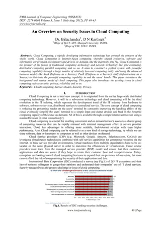 IOSR Journal of Computer Engineering (IOSRJCE)
ISSN: 2278-0661 Volume 3, Issue 1 (July-Aug. 2012), PP 40-43
www.iosrjournals.org

           An Overview on Security Issues in Cloud Computing
                                  Dr. Balachandra1, D N Kartheek2
                              1
                                  (Dept of I&CT, MIT, Manipal University, INDIA,
                                            2
                                              (Dept of CSE, SVEC, INDIA,


 Abstract : Cloud Computing, a rapidly developing information technology has aroused the concern of the
whole world. Cloud Computing is Internet-based computing, whereby shared resources, software and
information are provided to computers and devices on-demand, like the electricity grid [1]. Cloud Computing is
the product of the fusion of traditional computing technology and network technology like grid computing,
distributed computing parallel computing and so on. It aims to construct a perfect system with powerful
computing capability through a large number of relatively low-cost computing entity, and using the advanced
business models like SaaS (Software as a Service), PaaS (Platform as a Service), IaaS (Infrastructure as a
Service) to distribute the powerful computing capability to end the users’ hands. This paper introduces the
background and service model of cloud computing. This paper also introduces the existing issues in cloud
computing such as security, privacy, reliability and so on.
Keywords:- Cloud Computing, Service Models, Security, Privacy.

                                          I.         INTRODUCTION
          Cloud Computing is not a total new concept; it is originated from the earlier large-scale distributed
computing technology. However, it will be a subversion technology and cloud computing will be the third
revolution in the IT industry, which represent the development trend of the IT industry from hardware to
software, software to services, distributed services to centralized service. The core concept of cloud computing
is reducing the processing burden on the users‟ terminal by constantly improving the handling ability of the
cloud, eventually simplify the users‟ terminal to a simple input and output devices and busk in the powerful
computing capacity of the cloud on-demand. All of this is available through a simple internet connection using a
standard browser or other connection [2].
          Cloud computing is a model for enabling convenient and on demand network access to a shared group
of computing resources that can be rapidly released with minimal management effort or service provider
interaction. Cloud has advantages in offering more scalable, fault-tolerant services with even higher
performance. Also, Cloud computing can be referred to as a new kind of storage technology, by which we can
share software, data or documents to computers as well as other devices on demand.
          Cloud Service providers (CSP) (e.g. Microsoft, Google, Amazon, Salesforce.com, GoGrid) are
leveraging virtualization technologies combined with self-service capabilities for computing resources via the
Internet. In these service provider environments, virtual machines from multiple organizations have to be co-
located on the same physical server in order to maximize the efficiencies of virtualization. Cloud service
providers must learn from the managed service provider (MSP) model and ensure that their customers‟
applications and data are secure if they hope to retain their customer base and competitiveness. Today,
enterprises are looking toward cloud computing horizons to expand their on-premises infrastructure, but most
cannot afford the risk of compromising the security of their applications and data.
          International Data Corporation (IDC) conducted a survey (see Fig.1.) of 263 IT executives and their
line-of-business colleagues to gauge their opinions and understand their companies‟ use of IT cloud services.
Security ranked first as the greatest challenge or issue of cloud computing.




                               Fig.1. Results of IDC ranking security challenges.
                                               www.iosrjournals.org                                    40 | Page
 