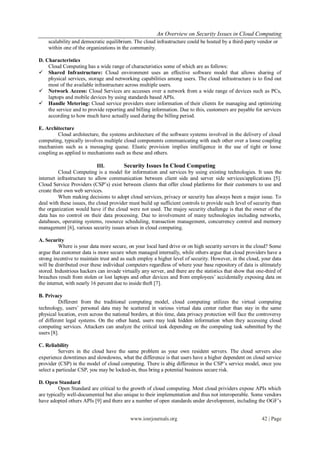 An Overview on Security Issues in Cloud Computing
    scalability and democratic equilibrium. The cloud infrastructure could be hosted by a third-party vendor or
    within one of the organizations in the community.

D. Characteristics
    Cloud Computing has a wide range of characteristics some of which are as follows:
 Shared Infrastructure: Cloud environment uses an effective software model that allows sharing of
    physical services, storage and networking capabilities among users. The cloud infrastructure is to find out
    most of the available infrastructure across multiple users.
 Network Access: Cloud Services are accesses over a network from a wide range of devices such as PCs,
    laptops and mobile devices by using standards based APIs.
 Handle Metering: Cloud service providers store information of their clients for managing and optimizing
    the service and to provide reporting and billing information. Due to this, customers are payable for services
    according to how much have actually used during the billing period.

E. Architecture
        Cloud architecture, the systems architecture of the software systems involved in the delivery of cloud
computing, typically involves multiple cloud components communicating with each other over a loose coupling
mechanism such as a messaging queue. Elastic provision implies intelligence in the use of tight or loose
coupling as applied to mechanisms such as these and others.

                            III.        Security Issues In Cloud Computing
         Cloud Computing is a model for information and services by using existing technologies. It uses the
internet infrastructure to allow communication between client side and server side services/applications [5].
Cloud Service Providers (CSP‟s) exist between clients that offer cloud platforms for their customers to use and
create their own web services.
         When making decisions to adopt cloud services, privacy or security has always been a major issue. To
deal with these issues, the cloud provider must build up sufficient controls to provide such level of security than
the organization would have if the cloud were not used. The majoy security challenge is that the owner of the
data has no control on their data processing. Due to involvement of many technologies including networks,
databases, operating systems, resource scheduling, transaction management, concurrency control and memory
management [6], various security issues arises in cloud computing.

A. Security
          Where is your data more secure, on your local hard drive or on high security servers in the cloud? Some
argue that customer data is more secure when managed internally, while others argue that cloud providers have a
strong incentive to maintain trust and as such employ a higher level of security. However, in the cloud, your data
will be distributed over these individual computers regardless of where your base repository of data is ultimately
stored. Industrious hackers can invade virtually any server, and there are the statistics that show that one-third of
breaches result from stolen or lost laptops and other devices and from employees‟ accidentally exposing data on
the internet, with nearly 16 percent due to inside theft [7].

B. Privacy
          Different from the traditional computing model, cloud computing utilizes the virtual computing
technology, users‟ personal data may be scattered in various virtual data center rather than stay in the same
physical location, even across the national borders, at this time, data privacy protection will face the controversy
of different legal systems. On the other hand, users may leak hidden information when they accessing cloud
computing services. Attackers can analyze the critical task depending on the computing task submitted by the
users [8].

C. Reliability
          Servers in the cloud have the same problem as your own resident servers. The cloud servers also
experience downtimes and slowdowns, what the difference is that users have a higher dependent on cloud service
provider (CSP) in the model of cloud computing. There is abig difference in the CSP‟s service model, once you
select a particular CSP, you may be locked-in, thus bring a potential business secure risk.

D. Open Standard
         Open Standard are critical to the growth of cloud computing. Most cloud prividers expose APIs which
are typically well-documented but also unique to their implementation and thus not interoperable. Some vendors
have adopted others APIs [9] and there are a number of open standards under development, including the OGF‟s


                                            www.iosrjournals.org                                           42 | Page
 