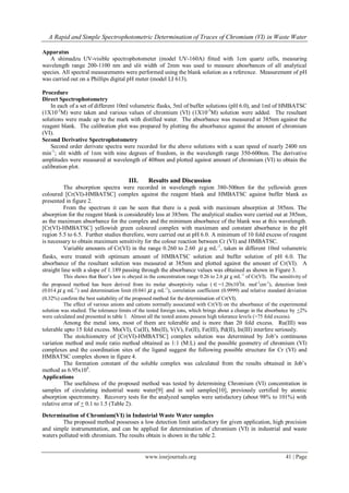 A Rapid and Simple Spectrophotometric Determination of Traces of Chromium (VI) in Waste Water
www.iosrjournals.org 41 | Page
Apparatus
A shimadzu UV-visible spectrophotometer (model UV-160A) fitted with 1cm quartz cells, measuring
wavelength range 200-1100 nm and slit width of 2mm was used to measure abosrbances of all analytical
species. All spectral measurements were performed using the blank solution as a reference. Measurement of pH
was carried out on a Phillips digital pH meter (model LI 613).
Procedure
Direct Spectrophotometry
In each of a set of different 10ml volumetric flasks, 5ml of buffer solutions (pH 6.0), and 1ml of HMBATSC
(1X10-2
M) were taken and various values of chromium (VI) (1X10-3
M) solution were added. The resultant
solutions were made up to the mark with distilled water. The absorbance was measured at 385nm against the
reagent blank. The calibration plot was prepared by plotting the absorbance against the amount of chromium
(VI).
Second Derivative Spectrophotometry
Second order derivate spectra were recorded for the above solutions with a scan speed of nearly 2400 nm
min-1
; slit width of 1nm with nine degrees of freedom, in the wavelength range 350-600nm. The derivative
amplitudes were measured at wavelength of 408nm and plotted against amount of chromium (VI) to obtain the
calibration plot.
III. Results and Discussion
The absorption spectra were recorded in wavelength region 380-500nm for the yellowish green
coloured [Cr(VI)-HMBATSC] complex against the reagent blank and HMBATSC against buffer blank as
presented in figure 2.
From the spectrum it can be seen that there is a peak with maximum absorption at 385nm. The
absorption for the reagent blank is considerably less at 385nm. The analytical studies were carried out at 385nm,
as the maximum absorbance for the complex and the minimum absorbance of the blank was at this wavelength.
[Cr(VI)-HMBATSC] yellowish green coloured complex with maximum and constant absorbance in the pH
region 5.5 to 6.5. Further studies therefore, were carried out at pH 6.0. A minimum of 10 fold excess of reagent
is necessary to obtain maximum sensitivity for the colour reaction between Cr (VI) and HMBATSC.
Variable amounts of Cr(VI) in the range 0.260 to 2.60  g mL-1
, taken in different 10ml volumetric
flasks, were treated with optimum amount of HMBATSC solution and buffer solution of pH 6.0. The
absorbance of the resultant solution was measured at 385nm and plotted against the amount of Cr(VI). A
straight line with a slope of 1.189 passing through the absorbance values was obtained as shown in Figure 3.
This shows that Beer’s law is obeyed in the concentration range 0.26 to 2.6  g mL-1
of Cr(VI). The sensitivity of
the proposed method has been derived from its molar absorptivity value (=1.20x103
lit. mol-1
cm-1
), detection limit
(0.014  g mL-1
) and determination limit (0.041  g mL-1
), correlation coefficient (0.9999) and relative standard deviation
(0.32%) confirm the best suitability of the proposed method for the determination of Cr(VI).
The effect of various anions and cations normally associated with Cr(VI) on the absorbance of the experimental
solution was studied. The tolerance limits of the tested foreign ions, which brings about a change in the absorbance by +2%
were calculated and presented in table 1. Almost all the tested anions possess high tolerance levels (>75 fold excess).
Among the metal ions, most of them are tolerable and is more than 20 fold excess. Ru(III) was
tolerable upto 15 fold excess. Mo(VI), Cu(II), Mn(II), V(V), Fe(II), Fe(III), Pd(II), In(III) interfere seriously.
The stoichiometry of [Cr(VI)-HMBATSC] complex solution was determined by Job’s continuous
variation method and mole ratio method obtained as 1:1 (M:L) and the possible geometry of chromium (VI)
complexes and the coordination sites of the ligand suggest the following possible structure for Cr (VI) and
HMBATSC complex shown in figure 4.
The formation constant of the soluble complex was calculated from the results obtained in Job’s
method as 6.95x104
.
Applications
The usefulness of the proposed method was tested by determining Chromium (VI) concentration in
samples of circulating industrial waste water[9] and in soil samples[10], previously certified by atomic
absorption spectrometry. Recovery tests for the analyzed samples were satisfactory (about 98% to 101%) with
relative error of + 0.1 to 1.5 (Table 2).
Determination of Chromium(VI) in Industrial Waste Water samples
The proposed method possesses a low detection limit satisfactory for given application, high precision
and simple instrumentation, and can be applied for determination of chromium (VI) in industrial and waste
waters polluted with chromium. The results obtain is shown in the table 2.
 