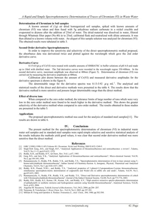 A Rapid and Simple Spectrophotometric Determination of Traces of Chromium (VI) in Waste Water
www.iosrjournals.org 42 | Page
Determination of Chromium in Soil samples
A known amount of (1g) air dried homogenized soil samples, spiked with known amounts of
chromium (VI) was taken and then fused with 5g anhydrous sodium carbonate in a nickel crucible and
evaporated to dryness after the addition of 25ml of water. The dried material was dissolved in water, filtered
through Whatman filter paper (No.40) in to 25mL calibrated flask and neutralized with dilute ammonia. It was
then diluted to a known volume with water. An aliquot of this sample solution was analyzed for chromium (VI).
The obtained results were tabulated in table 3.
Second Order derivative Spectrophotometry
In order to improve the sensitivity and selectivity of the direct spectrophotometric method proposed,
the absorbance data was derivatized twice and plotted against the wavelength which gave the 2nd order
derivative curve.
Derivative Curve
0.15-4.0  g of Cr(VI) were treated with suitable amounts of HMBATSC in buffer solutions of pH 6.0 and made
up to 10ml with distilled water. The 2nd derivative curves were recorded in the wavelength region 350-600nm. In the
second derivative curve, maximum amplitude was observed at 408nm (Figure 5). Determination of chromium (VI) was
carried out by measuring the derivative amplitudes at 408nm.
Calibration plot drawn between the amount of Cr(VI) and measured derivative amplitudes for the
derivative spectrum is shown in the figure 6.
The determinable range for the derivative spectra was 0.13-3.92  g mL-1
. The analytical and
statistical results of the direct and derivative methods were presented in the table 4. The results show that the
derivative method is more sensitive and possess larger determinable range than the direct method.
Effect of diverse ions
When compared to the zero order method, the tolerance limits of large number of ions which were very
low in the zero order method were found to be much higher in the derivative method. This shows the greater
selectivity of the derivative method when compared to zero order method. The results obtained in these studies
are presented in the table 5.
Applications
The proposed spectrophotometric method was used for the analysis of standard steel samples[11]. The
results are shown in table 6.
IV. Conclusions
The present method for the spectrophotometric determination of chromium (VI) in industrial waste
water soil samples and in standard steel samples were rapid simple selective and sensitive statistical analysis of
the results indicates the methods yield good values, it was clear that second order derivative method was more
sensitive than the direct method.
References
[1] IARC [1990] (1990-11-05) Volume 49: Chromium, Nickel and Welding, ISB 92-832-1249-5.
[2] Singh R,B. Garg,, B.S., and Singh, R.P., “Analytical Applications of thiosemicarbazones and semicarbazones: a review”, Talanta,
Vol.25, No.11-12, pp.619-632, 1978.
[3] Reddy, K.H., and Reddy, D.V., Q.Chem., Rev, Vol.1, p.47, 1985.
[4] Garg, B.S., and Jain, V.K., “Analytical Applications of thiosemicarbazones and semicarbazones”, Micro-chemical Journal, Vol.38,
No.2, pp.144-169, 1988.
[5] Ramanjaneyulu, G., Reddy, P.R., Reddy, V.K., and Reddy, T.S., “Spectrophotometric determination of iron in trace amount using 5-
bromo-salicyladehyde thiosemicarbazone”, Indian Journal of Chemistry-Section A, Inorganic, Physical, Theoretical and Analytical
Chemistry, Vol.41, No.7, pp.1436-1437, 2002.
[6] Reddy, K.H., Prasad, N.B.L., and Reddy, T.S., “Analytical properties of 1-phenyl-1,2-propanedione-2-oxime thiosemicarbazone:
simultaneous spectrophoto-metric determination of coppoer(II) and Nickel (II) in edible oils and seeds”, Talanta, Vol.59, No.3,
pp.425-433, 2003.
[7] Ramanjaneyulu, G., Reddy, P.R., Reddy, V.K., and Reddy, T.S., “Direct and Derivative spectrophotometric determination of cobalt
with 5-bromosalicyladehyde-thiosemicarbazone”, Journal of the Indian Chemical Society, Vol.80, No.8, pp.773-776, 2003.
[8] Reddy, B.K., Reddy, K.J., Kumar, J.R., Kumar, A.K., and Reddy, A.V., “High sensitive extractive spectro-photometric determination
of palladium(II) in synthetic mixtures and hydrogenation catalysts using benzildi-thiosemicarbazone”, Analytical Sciences, Vol.20,
No.6, p.925, 2004.
[9] Angetina M. Stoyanova, Turkish Journal of Biochemistry, Vol..29(2), 2004, pp.204 -207.
[10] Narayana, B. Tomcherian, J. Broaz Chem. Soc., Vol.16, No.2, 2005, pp.197-201.
[11] Milliam B. Ferug and Gpordon A. Pareker, Freesenius Z., Anal. Chem., 304, 1980, pp.382-384.
 