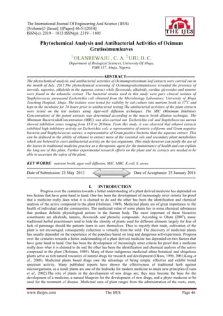 The International Journal Of Engineering And Science (IJES)
||Volume||3 ||Issue|| 1||Pages|| 46-51||2014||
ISSN(e): 2319 – 1813 ISSN(p): 2319 – 1805

Phytochemical Analysis and Antibacterial Activities of Ocimum
Gratissimumleaves
1,

OLANREWAJU , C. A. 2,UJU, B. C.

Department of Biological Sciences, University Of Abuja,
PMB 117, Abuja, Nigeria.

--------------------------------------------------------ABSTRACT-------------------------------------------------The phytochemical analysis and antibacterial activities of Ocimumgratissimum leaf extracts were carried out in
the month of July, 2012.The phytochemical screening of Ocimumgratissimumleaves revealed the presence of
steroids, saponins, alkaloids in the aqueous extract while flavonoids, alkaloids, cardiac glycosides and tannins
were found in the ethanolic extract. The bacterial strains used in this study were pure clinical isolates of
Staphylococcus aureusand Escherichia coli obtained from the Microbiology Laboratory, University of Abuja
Teaching Hospital, Abuja. The isolates were tested for viability by sub-culture into nutrient broth at 370C and
kept in the incubator for 24 hours prior to antibacterial testing.The antibacterial activities of the plant extracts
were tested on the test isolates using Agar-well diffusion techniques. The MIC (Minimum Inhibitory
Concentration) of the potent extracts was determined according to the macro broth dilution technique. The
Minimum BactericidalConcentration (MBC) was also carried out. Escherichia coli and Staphylococcus aureus
showed inhibition zones ranging from 11.0 to 20.0mm. From this study, it was observed that ethanol extracts
exhibited high inhibitory activity on Escherichia coli; a representative of enteric coliforms and Gram negative
bacteria and Staphylococcus aureus; a representative of Gram positive bacteria than the aqueous extract. This
can be deduced to the ability of ethanol to extract more of the essential oils and secondary plant metabolites
which are believed to exert antibacterial activity on the test organisms. This study however can justify the use of
the leaves in traditional medicine practice as a therapeutic agent for the maintenance of health and can explain
the long use of this plant. Further experimental research efforts on the plant and its extracts are needed to be
able to ascertain the safety of the plant.

KEY WORDS: nutrient broth, agar well diffusion, MIC, MBC, E.coli, S. areus
--------------------------------------------------------------------------------------------------------------------------Date of Submission: 21 May 2013
Date of Acceptance: 25 January 2014
--------------------------------------------------------------------------------------------------------------------------I.

INTRODUCTION

Progress over the centuries towards a better understanding of a plant derived medicine has depended on
two factors that have gone hand in hand. One has been the development of increasingly strict criteria for proof
that a medicine really does what it is claimed to do and the other has been the identification and chemical
analysis of the active compound in the plant (Holiman, 1989). Medicinal plants are of great importance to the
health of individual and the communities. The medicinal value of some plants lies in some chemical substances
that produce definite physiological actions in the human body. The most important of these bioactive
constituents are alkaloids, tannins, flavonoids and phenolic compounds. According to Obute (2007), many
traditional herbal practitioners tend to hide the identity of plants used for different ailments largely for fear of
lack of patronage should the patients learn to cure themselves. Thus to mystify their trade, cultivation of the
plant is not encouraged, consequently collection is virtually from the wild. The discovery of medicinal plants
has usually depended on the experience of the populace based on long and dangerous self-experiment. Progress
over the centuries towards a better understanding of a plant derived medicine has depended on two factors that
have gone hand in hand. One has been the development of increasingly strict criteria for proof that a medicine
really does what it is claimed to do and the other has been the identification and chemical analysis of the active
compound in the plant (Holiman, 1989). Many of these indigenous medicinal ethno botanical and ubiquitous
plants serve as rich natural resources of natural drugs for research and development (Okwu, 1999, 2001;Kong et
al., 2008). Medicinal plants based drugs owe the advantage of being simple, effective and exhibit broad
spectrum activity. Many published reports have shown the effectiveness of traditional herb against
microorganisms, as a result plants are one of the bedrocks for modern medicine to attain new principles (Evans
et al., 2002).The role of plants in the development of new drugs are; they may become the base for the
development of a medicine, a natural blueprint for the development of new drugs, and a phyto-medicine to be
used for the treatment of disease. Medicinal uses of plant ranges from the administration of the roots, stem,

www.theijes.com

The IJES

Page 46

 