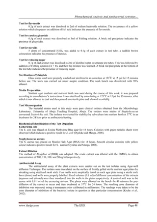 Phytochemical Analysis And Antibacterial Activities…
Test for flavonoids
0.2g of each extract was dissolved in 2ml of sodium hydroxide solution. The occurrence of a yellow
solution which disappears on addition of Hcl acid indicates the presence of flavonoids.
Test for cardiac glycoside
0.5g of each extract was dissolved in 3ml of Fehling solution. A brick red precipitate indicates the
presence of glycosides.
Test for steroids
5 drops of concentrated H2S04 was added to 0.1g of each extract in test tube, a reddish brown
colouration indicates the presence of steroids.
Test for reducing sugar
0.1g of each extract was dissolved in 2ml of distilled water in separate test tubes. This was followed by
addition of Fehling solution (A + B), and then the mixture was warmed. A brick red precipitate at the bottom of
the test tube indicates the presence of reducing sugar.
Sterilization of Materials
Glass wares used were properly washed and sterilized in an autoclave at 121 0C at 15 psi for 15 minutes
before use. The work was carried out under aseptic condition. The work bench was disinfected with 70%
ethanol.
Media Preparation
Nutrient agar medium and nutrient broth was used during the course of this work, it was prepared
according to manufacturer’s instructions.It was sterilized by autoclaving at 1210C at 15psi for 15minutes, after
which it was allowed to cool and then poured into sterile plate and allowed to solidify.
Test Microorganism
The bacterial strains used in this study were pure clinical isolates obtained from the Microbiology
Laboratory, University of Abuja Teaching Hospital, Abuja. The isolates were strains of Staphylococcus
aureusand Escherichia coli. The isolates were tested for viability by sub-culture into nutrient broth at 370C in an
incubator for 24 hour prior to antibacterial testing.
Biochemical Identification of the Test Organism
Escherichia coli
The E. coli was placed on Eosine Methylene Blue agar for 18 hours. Colonies with green metallic sheen were
observed which indicate a positive result for E. coli (Oyeleke and Manga, 2008).
Staphylococcus aureus
The S. aureus was placed on Manitol Salt Agar (MSA) for 18 hours. Smooth circular colonies with yellow
colour indicate a positive result for S. aureus (Oyeleke and Manga, 2008).
Extract Dilution
The method of Akujobiet al.(2004) was adopted. The crude extract was diluted with the DMSO4 to obtain
concentration of 200, 150, 100, and 50mg/ml respectively.
Antibacterial Assay
The antibacterial assay of the plant extracts were carried out on the test isolates using Agar-well
diffusion Technique. The isolates were inoculated on the surface of freshly gelled sterile nutrient agar plates by
streaking using sterilized swab stick. Four wells were aseptically bored on each agar plate using a sterile cork
borer (6mm) and wells were properly labelled. Fixed volumes (0.1 ml) of different concentrations of the extracts
(aqueous and ethanol) were then introduced into the wells in the plates respectively. A control well was in the
centre with 0.01 ml of the extracting solvent. The plates were allowed on the bench for 40 minutes for prediffusion of the extract to occur and then incubated at 37 0C for 24 hours. The resulting zone diameter of
inhibition was measured using a transparent ruler calibrated in millimetres. The readings were taken to be the
zone diameter of inhibition of the bacterial isolate in question at that particular concentration (Koche et al.,
2012).

www.theijes.com

The IJES

Page 48

 