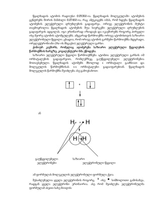 წყალბადის ატომის რადიუსი 0.053ნმ-ია. წყალბადის მოლეკულაში ატომების
ცენტრებს შორის მანძილი 0,074ნმ-ია, რაც ამტკიცებს იმას, რომ ხდება წყალბადის
ატომების ელექტრული ღრუბლების გადაფარვა. ორივე ელექტრონის მუხტი
თავმოყრილია წყალბადის ატომების შუა სივრცეში ელექტრული ღრუბლების
გადაფარვის ადგილას. იგი ერთნაირად იზიდავს და იკავშირებს როგორც პირველი
ისე მეორე ატომის ატომგულებს. ამგვარად წარმოიქმნა ორივე ატომისთვის საზიარო
ელექტრონული წყვილი. ცხადია, რომ ორივე ატომის გარშემო წარმოიქმნა მდგრადი,
ორელექტრონიანი (He-ის მსგავსი) ელექტრული გარსი.
  ქიმიურ კავშირს, რომელიც აღიძვრება საზიარო ელექტრული წყვილების
წარმოქმნის ხარჯზე, კოვალენტური ბმა ეწოდება.
  საზიარო ელექტრული წყვილი წარმოიქმნება ატომთა ელექტრული გარსის იმ
ორბიტალების გადაფარვით, რომლებზეც გაუწყვილებელი ელექტრონებია
მოთავსებული. წყალბადის ატომებს მხოლოდ s ორბიტალი გააჩნიათ და
მოლეკულის წარმოქმნისას s-s ორბიტალები გადაიფარებიან. წყალბადის
მოლეკულის წარმოქმნა შეიძლება ასე გამოვსახოთ:



                                  +




     ან


                          H   x   +   H

                            H H   x




   გაუწყვილებელი           საზიარო
    ელექტრონები                  ელექტრონული წყვილი


  ამ ფორმულას მოლეკულის ელექტრონული ფორმულა ქვია.
  შესაძლებელია ყველა ელექტრონის როგორც x ისე   სიმბოლოთი გამოსახვა,
რადგან ყველა ელექტრონი ერთნაირია. ასე რომ შეიძლება ელექტრონულმა
ფორმულამ ასეთი სახე მიიღოს:
 