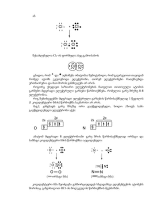 ან

                                     x x
                                 x
                                 x   Cl    x     +    Cl
                                     x x




                                           x x
                                       x         x
                                       x   Cl        Cl
                                           x x


  შესაძლებელია Cl2-ის ფორმულა ასეც გამოისახოს


                                                     Cl Cl

    ცხადია, რომ x და აღნიშვნა იმიტომაა შემოტანილი, რომ გავარკვიოთ თავიდან
რომელ ატომს ეკუთვნოდა ელექტრონი, თორემ ელექტრონები რათქმაუნდა
ერთნაირებია და მათ შორის განსხვავება არ არის.
    როგორც ვხედავთ საზიარო ელექტრონების ჩათვლით თითოეული ატომის
გარშემო მდგრადი ელექტრული გარსები წარმოიქმნება, რომელთა გარე შრეზე 8-8
ელექტრონია.
    რიგ შემთხვევებში მდგრადი ელექტრული გარსების წარმოსაქმნელად 1 წყვილის
(1 კოვალენტური ბმის) წარმოქმნა საკმარისი არ არის.
    მაგ:L ჟანგბადს გარე შრეზე ორი გაუწყვილებელი, ხოლო აზოტს სამი
გაუწყვილებელი ელექტრონი აქვს:

                           2p                                                            2p
        2s                                                       2s

   O                                                         N

   ამიტომ მდგრადი 8 ელექტრონიანი გარე შრის წარმოსაქმნელად ორმაგი და
სამმაგი კოვალენტური ბმის წარმოქმნაა აუცილებელი:

                 x x
                                                                 x x
             x   O     x         +    O                          x   N       x       +        N
                 x x                                                 x




                       x x
                 x           x
                 x   Ox O                                                x
                                                                         x   Nx N
                                                                                 x
                       x x                                                    x

                  O                  O                           N               N
             (         ორმაგი ბმა)                               (           სამმაგი ბმა)

  კოვალენტური ბმა შეიძლება განხორციელდეს სხვადასხვა ელემენტების ატომებს
შორისაც. განვიხილოთ HCl-ის მოლეკულის წარმოქმნის მექანიზმი.
 