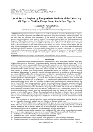 IOSR Journal of Computer Engineering (IOSRJCE)
ISSN: 2278-0661 Volume 3, Issue 2 (July-Aug. 2012), PP 36-40
www.iosrjournals.org

Use of Search Engines by Postgraduate Students of the University
      Of Nigeria, Nsukka, Enugu State, South East Nigeria
                                      Margaret N. Ngwuchukwu,
                                               BA, MLS, LLB
                 Department of Library and Information Science University of Nigeria, Nsukka

Abstract: The paper discusses search engines and its use by postgraduate students of the University of Nigeria,
Nsukka. Five research questions were formulated to guide the study while descriptive survey was adopted for
the study. Data was generated using questionnaire to find out level of exposure and extent of use of search
engines and its implications to the research output of post graduate students. Data was finally analyzed using
frequency tables and percentages. It was found among many other things that post graduate students are not
very much exposed to search engines available in the web; and so do not use it in their various literature
search. This was attributed to their poor exposure to the Internet and various available search engines. On this
note, it was recommended that the need for use of search engines relevant to their fields must be emphasized
and therefore should be exposed to them thoroughly through lecturers, seminars, conference, etc. It was also
recommended that postgraduate students should employ self help through frequent use of internet and reading
of textbooks to as to be aware of different search engines relevant to their field and then have a quality
research.
Keywords: Information technology, search engines, higher education, use for research

                                            I.           Introduction
          Postgraduate students are basically research students who are in the university to contribute to the body
of knowledge existing in the country. Programmes ranging from post graduate diploma, masters and Ph.D in
different research interest areas abound in the universities. It is imperative to note that information search is very
essential in postgraduate studies; more so is the ability of postgraduate students to effectively search and locate
information on the internet. Nworgu (2009) noted that the use of ICT is very indispensable in educational and
other research as it makes for a quality research .No educational system can contribute its quota to national
development if the quality of its research is poor;this is because education is the most key to the development of
any nation .Ali2004 noted that this development cannot be effectively realized without the effective use of ICT
in research.Information communication technology (ICT) is the most powerful tool to carry out literature
searches,gather data and write reportsAL_Al-ansan(2006).Students frequently do literature based research and
sometimes gather and process data so according to COL,2000 they need to know how to get at the information
they require in their various fields; this calls for a good knowledge of different search engines available in the
net. It Henry (2005) found among many others that the factors that influences information search are emotional
reaction to technology, issues of digital divide ICT literacy skills.. Ngwuchukwu (2009) noted in a study on ICT
use for knowledge societies that some staff who are also postgraduate students lack basic ICT skills which will
help in achieving good results in the university. But chief among these is poor knowledge and where to seek for
information about search engines. Sayid and Mohamood (2009) noted this during their studies on web based
services in university libraries in Pakistan. These authors found out that there are libraries that are web based
these ones are typically different from the traditional library. It entails libraries using their websites to provide
services to users without their physical presence. The libraries do these through access to online database called
search engines.
          But the question is, are these searching engines used by these postgraduate students? To what extent
are they exposed to these search engines? And how effective are their use to their work?
          It has been observed that many postgraduate students spend up to ten years carrying out research, some
find it difficult to even complete research thereby abandoning the programme such can be attributed to lack of
relevant information for the research which may be associated with poor knowledge on the availability of
different search engines on the net which is necessary for their different fields of study.
          It was this problem that the researcher wants to address in this study, at least to asses the post graduate
level of use of search engines and its relevance to the research output. The purpose of study therefore, is
i. To find out the purpose for which post graduate students use search engines.
ii. To find out their various source of knowledge about search engines
iii. To ascertain post graduates level of exposure to the availability of search engines in the internet.
iv. To ascertain the extent the use of search engines has facilitated literature search for postgraduate students.
                                                 www.iosrjournals.org                                       36 | Page
 