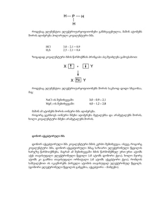 H     P          H
                              H
  როდესაც ელემენტთა ელექტროუარყოფითობები განსხვავებულია, მაშინ ატომებს
შორის აღიძვრება პოლარული კოვალენტური ბმა.


           HCl        3,0 – 2,1 = 0,9
           H2S        2,5 – 2,1 = 0,4

  ზოგადად კოვალენტური ბმის წარმოქმნის პრინციპი ასე შეიძლება გამოვსახოთ:


                       X          +          Y


                            X           Y

   როდესაც ელემენტთა ელექტროუარყოფითობებს შორის საკმაოდ დიდი სხვაობაა,
მაგ:

           NaCl-ის შემთხვევაში              3,0 – 0,9 = 2,1
           MgF2-ის შემთხვევაში              4,0 – 1,2 = 2,8

  მაშინ ამ ატომებს შორის იონური ბმა აღიძვრება.
  როგორც გვახსოვს იონური ბმები აღიძვრება მეტალებსა და არამეტალებს შორის,
ხოლო კოვალენტური ბმები არამეტალებს შორის.




  დონორ-აქცეპტორული ბმა


   დონორ-აქცეპტორული ბმა კოვალენტური ბმის კერძო შემთხვევაა. ისევე, როგორც
კოვალენტური ბმა, დონორ-აქცეპტორული ბმაც საზიარო ელექტრონული წყვილის
ხარჯზე წარმოიქმნება, მაგრამ ამ შემთხვევაში ბმის წარმომქმნელ ერთ-ერთ ატომს
აქვს თავისუფალი ელექტრონული წყვილი (ამ ატომს დონორი ქვია), ხოლო მეორე
ატომს კი გააჩნია თავისუფალი ორბიტალი (ამ ატომს აქცეპტორი ქვია), რომლის
საშუალებით ის იკავშირებს პირველი ატომის თავისუფალ ელექტრონულ წყვილს.
(დონორი ელექტრონული წყვილის გამცემია, აქცეპტორი – მიმღები).
 