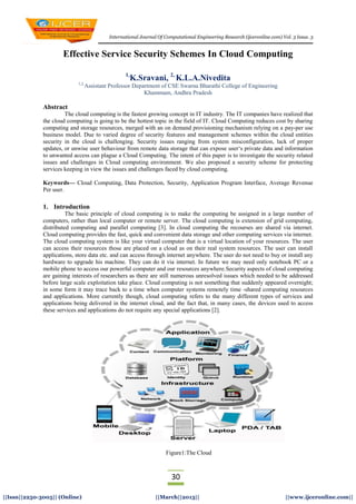 International Journal Of Computational Engineering Research (ijceronline.com) Vol. 3 Issue. 3
30
||Issn||2250-3005|| (Online) ||March||2013|| ||www.ijceronline.com||
Effective Service Security Schemes In Cloud Computing
1,
K.Sravani, 2,
K.L.A.Nivedita
1,2,
Assistant Professor Department of CSE Swarna Bharathi College of Engineering
Khammam, Andhra Pradesh
Abstract
The cloud computing is the fastest growing concept in IT industry. The IT companies have realized that
the cloud computing is going to be the hottest topic in the field of IT. Cloud Computing reduces cost by sharing
computing and storage resources, merged with an on demand provisioning mechanism relying on a pay-per use
business model. Due to varied degree of security features and management schemes within the cloud entities
security in the cloud is challenging. Security issues ranging from system misconfiguration, lack of proper
updates, or unwise user behaviour from remote data storage that can expose user‗s private data and information
to unwanted access can plague a Cloud Computing. The intent of this paper is to investigate the security related
issues and challenges in Cloud computing environment. We also proposed a security scheme for protecting
services keeping in view the issues and challenges faced by cloud computing.
Keywords— Cloud Computing, Data Protection, Security, Application Program Interface, Average Revenue
Per user.
1. Introduction
The basic principle of cloud computing is to make the computing be assigned in a large number of
computers, rather than local computer or remote server. The cloud computing is extension of grid computing,
distributed computing and parallel computing [3]. In cloud computing the recourses are shared via internet.
Cloud computing provides the fast, quick and convenient data storage and other computing services via internet.
The cloud computing system is like your virtual computer that is a virtual location of your resources. The user
can access their resources those are placed on a cloud as on their real system resources. The user can install
applications, store data etc. and can access through internet anywhere. The user do not need to buy or install any
hardware to upgrade his machine. They can do it via internet. In future we may need only notebook PC or a
mobile phone to access our powerful computer and our resources anywhere.Security aspects of cloud computing
are gaining interests of researchers as there are still numerous unresolved issues which needed to be addressed
before large scale exploitation take place. Cloud computing is not something that suddenly appeared overnight;
in some form it may trace back to a time when computer systems remotely time -shared computing resources
and applications. More currently though, cloud computing refers to the many different types of services and
applications being delivered in the internet cloud, and the fact that, in many cases, the devices used to access
these services and applications do not require any special applications [2].
Figure1:The Cloud
 
