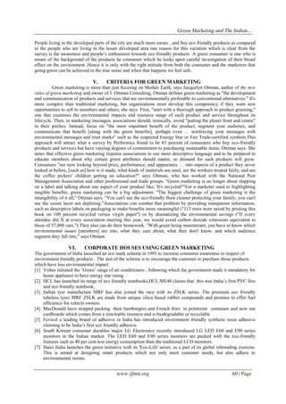 Green Marketing and The Indian...
www.ijbmi.org 60 | Page
People living in the developed parts of the city are much more aware , and buy eco friendly products as compared
to the people who are living in the lesser developed area one reason for this variation which is clear from the
survey is the awareness and people‟s enthusiasm towards eco friendly products .A green consumer is one who is
aware of the background of the products he consumes which he looks upon careful investigation of their broad
effect on the environment .Hence it is only with the right attitude from both the consumer and the marketers that
going green can be achieved in the true sense and when that happens we feel safe.
V. CRITERIA FOR GREEN MARKETING
Green marketing is more than just focusing on Mother Earth, says Jacquelyn Ottman, author of the new
rules of green marketing and owner of J. Ottman Consulting. Ottman defines green marketing as "the development
and communication of products and services that are environmentally preferable to conventional alternatives." It's
more complex than traditional marketing, but organizations must develop this competency if they want new
opportunities to sell to members and others, she says. First, "start with a thorough approach to product greening,"
one that examines the environmental impacts and resource usage of each product and service throughout its
lifecycle. Then, in marketing messages, associations should, ironically, avoid "putting the planet front and centre"
in their pitches. Instead, focus on "the most important benefit of the product, segment your audience, and
communicate that benefit [along with the green benefits], perhaps even … reinforcing your messages with
environmental messages and trust marks" such as the respected Energy Star or Fair Trade-certified symbols.This
approach will attract what a survey by Performics found to be 83 percent of consumers who buy eco-friendly
products and services but have varying degrees of commitment to purchasing sustainable items, Ottman says. She
notes that effective green marketing requires associations to use more descriptive language and to be prepared to
educate members about why certain green attributes should matter, so demand for such products will grow.
Consumers "are now looking beyond price, performance, and appearance … into aspects of a product they never
looked at before, [such as] how is it made, what kinds of materials are used, are the workers treated fairly, and are
the coffee pickers' children getting an education?" says Ottman, who has worked with the National Pest
Management Association and other professional and trade groups. "Green marketing is no longer about slapping
on a label and talking about one aspect of your product like, 'It's recycled!'"For a marketer used to highlighting
tangible benefits, green marketing can be a big adjustment. "The biggest challenge of green marketing is the
intangibility of it all," Ottman says. "You can't see the eco-friendly floor cleaner protecting your family; you can't
see the ozone layer not depleting."Associations can combat that problem by providing transparent information,
such as descriptive labels on packaging to make benefits more meaningful ("113 trees were saved by printing this
book on 100 percent recycled versus virgin paper") or by dramatizing the environmental savings ("If every
attendee did X at every association meeting this year, we would avoid carbon dioxide emissions equivalent to
those of 57,000 cars.").They also can do their homework. "With green being mainstream, you have to know which
environmental issues [members] are into, what they care about, what they don't know, and which audience
segment they fall into," says Ottman.
VI. CORPORATE HOUSES USING GREEN MARKETING
The government of India launched an eco mark scheme in 1991 to increase consumer awareness in respect of
environment friendly products . The aim of the scheme is to encourage the customer to purchase those products
which have less environmental impact.
[1] Voltas initiated the „Green‟ range of air conditioners , following which the government made it mandatory for
home appliance to have energy star rating
[2] HCL has launched its range of eco friendly notebooks,HCL ME40 claims that this was India‟s first PVC free
and eco friendly notebook.
[3] Indian tyre manufacture MRF has also joined the race with its ZSLK series .The premium eco friendly
tubeless tyres MRF ZSLK are made from unique silica based rubber compounds and promise to offer fuel
efficiency for vehicle owners.
[4] MacDonald have stopped packing their hamburgers and French fries in polsterine container and now use
cardboards which comes from a renewable resource and is biodegradable or recyclable
[5] Fevicol a leading brand of adhesive in India has introduced environment friendly synthetic resin adhesive
claiming to be India‟s first eco friendly adhesive.
[6] South Korean consumer durables major LG Electronics recently introduced LG LED E60 and E90 series
monitors in the Indian market. The LED E60 and E90 series monitors are packed with the eco-friendly
features such as 40 per cent less energy consumption than the traditional LCD monitors.
[7] Haier India launches the green initiative with its 'Eco-Life' series, as a part of its global rebranding exercise.
This is aimed at designing smart products which not only meet customer needs, but also adhere to
environmental norms.
 