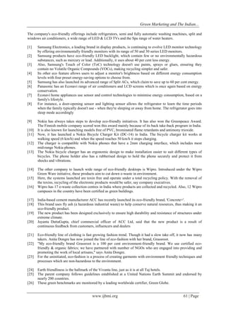 Green Marketing and The Indian...
www.ijbmi.org 61 | Page
The company's eco-friendly offerings include refrigerators, semi and fully automatic washing machines, split and
windows air conditioners, a wide range of LED & LCD TVs and the Spa range of water heaters.
[1] Samsung Electronics, a leading brand in display products, is continuing to evolve LED monitor technology
by offering environmentally friendly monitors with its range of 50 and 30 series LED monitors.
[2] Samsung products have eco-friendly LED backlight, which contain few or no environmentally hazardous
substances, such as mercury or lead. Additionally, it uses about 40 per cent less energy.
[3] Also, Samsung's Touch of Color (ToC) technology doesn't use paints, sprays or glues, ensuring they
contain no Volatile Organic Compounds (VOCs), making recycling simpler and safer.
[4] Its other eco feature allows users to adjust a monitor's brightness based on different energy consumption
levels with four preset energy-saving options to choose from.
[5] Samsung has also launched its advanced range of Split ACs, which claim to save up to 60 per cent energy.
[6] Panasonic has an Econavi range of air conditioners and LCD screens which is once again based on energy
conservation.
[7] Econavi home appliances use sensor and control technologies to minimise energy consumption, based on a
family's lifestyle.
[8] For instance, a door-opening sensor and lighting sensor allows the refrigerator to learn the time periods
when the family typically doesn't use - when they're sleeping or away from home. The refrigerator goes into
sleep mode accordingly
[9] Nokia has always takes steps to develop eco-friendly initiatives. It has also won the Greenpeace Award.
The Finnish mobile company scored won this award mainly because of its back take-back program in India.
[10] It is also known for launching models free of PVC, brominated flame retardants and antimony trioxide.
[11] Now, it has launched a Nokia Bicycle Charger Kit (DC-14) in India. The bicycle charger kit works at
walking speed (6 km/h) and when the speed reaches 50 km/h it stops charging.
[12] The charger is compatible with Nokia phones that have a 2mm charging interface, which includes most
mid-range Nokia phones.
[13] The Nokia bicycle charger has an ergonomic design to make installation easier to suit different types of
bicycles. The phone holder also has a rubberised design to hold the phone securely and protect it from
shocks and vibrations.
[14] The other company to launch wide range of eco-friendly desktops is Wipro. Introduced under the Wipro
Green Ware initiative, these products aim to cut down e-waste in environment.
[15] Here, the systems launched are toxin free and operate under a total recycling policy. With the removal of
the toxins, recycling of the electronic products would be safer, say company executives.
[16] Wipro has 17 e-waste collection centres in India where products are collected and recycled. Also, 12 Wipro
campuses in the country have been certified as green buildings.
[17] India-based cement manufacturer ACC has recently launched its eco-friendly brand, 'Concrete+'.
[18] This brand uses fly ash (a hazardous industrial waste) to help conserve natural resources, thus making it an
eco-friendly product.
[19] The new product has been designed exclusively to ensure high durability and resistance of structures under
extreme climate.
[20] Jayanta DattaGupta, chief commercial officer of ACC Ltd, said that the new product is a result of
continuous feedback from customers, influencers and dealers
[21] Eco-friendly line of clothing is fast growing fashion trend. Though it had a slow take off, it now has many
takers. Anita Dongre has now joined the line of eco-fashion with her brand, Grassroot.
[22] "My eco-friendly brand Grassroot is a 100 per cent environment-friendly brand. We use certified eco-
friendly & organic fabrics; we have partnered with number of NGOs who are engaged into providing and
promoting the work of local artisans," says Anita Dongre.
[23] For the uninitiated, eco-fashion is a process of creating garments with environment friendly techniques and
processes which are non-hazardous to the environment.
[24] Earth friendliness is the hallmark of the Vivanta line, just as it is at all Taj hotels.
[25] The parent company follows guidelines established at a United Nations Earth Summit and endorsed by
nearly 200 countries.
[26] These green benchmarks are monitored by a leading worldwide certifier, Green Globe.
 