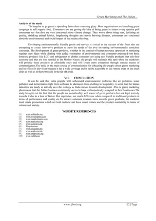 Green Marketing and The Indian...
www.ijbmi.org 62 | Page
Analysis of the study
The impulse to go green is spreading faster than a morning glory. Most organisations are launching green
campaign to sell organic food. Consumers too are getting the idea of being green in almost every opinion poll
consumers say that they are very concerned about climate change. They worry about rising seas, declining air
quality, shrinking animal habitat, lengthening droughts and newly brewing diseases, consumers are concerned
about the environmental and social impact of the product they buy.
Developing environmentally friendly goods and service is critical to the success of the firms that are
attempting to create innovative products to meet the needs of the ever increasing environmentally conscious
consumer. The development of green products, whether in the context of human resource operation or marketing
requires new ideas while dealing with added constraints of environmental and consumer pressure.From basic
domestic products like LCD and refrigerator to clothes consumer are using eco friendly products that suit their
economy and that are less harmful to the Mother Nature, the people will maintain this sprit when the marketers
will provide these products at affordable rates and will create more awareness through various means of
communication.The basic or the main source of communication for educating the people about green marketing
and its effects is television because it has a wide coverage and is easily accessible to the remote areas of the small
cities as well as in the towns and in the far off areas .
VII. CONCLUSION
It can be said that India grapple with unbounded environmental problems like air pollution, water
pollution and deforestation right from software to chemicals from clothing to hospitality, it seem that the Indian
industries are ready to actively save the ecology as India moves towards development .This is green marketing
phenomena that the Indian business community seems to have enthusiastically accepted in their businesses.The
study brought out the fact that the people are considerably well aware of green products but not loyal entirely
towards it due to a host of factors like expensive, not much difference when compared to traditional products in
terms of performance and quality etc.To attract costumers towards more towards green products, the marketer
must create promotions which are both realistic and have moral values and the product availability in terms of
volume and variety.
WEBSITE REFERENCES
[1] www.wikipedia.org
[2] www.investopedia.com
[3] www.maqrketingeye.com
[4] www.asaecenter.org
[5] www.ssireview.org
[6] Blogmba.com
[7] www.slideshare.net
[8] www.academia.edu
[9] www.unepwcmc.org
[10] www.rediff.com
 