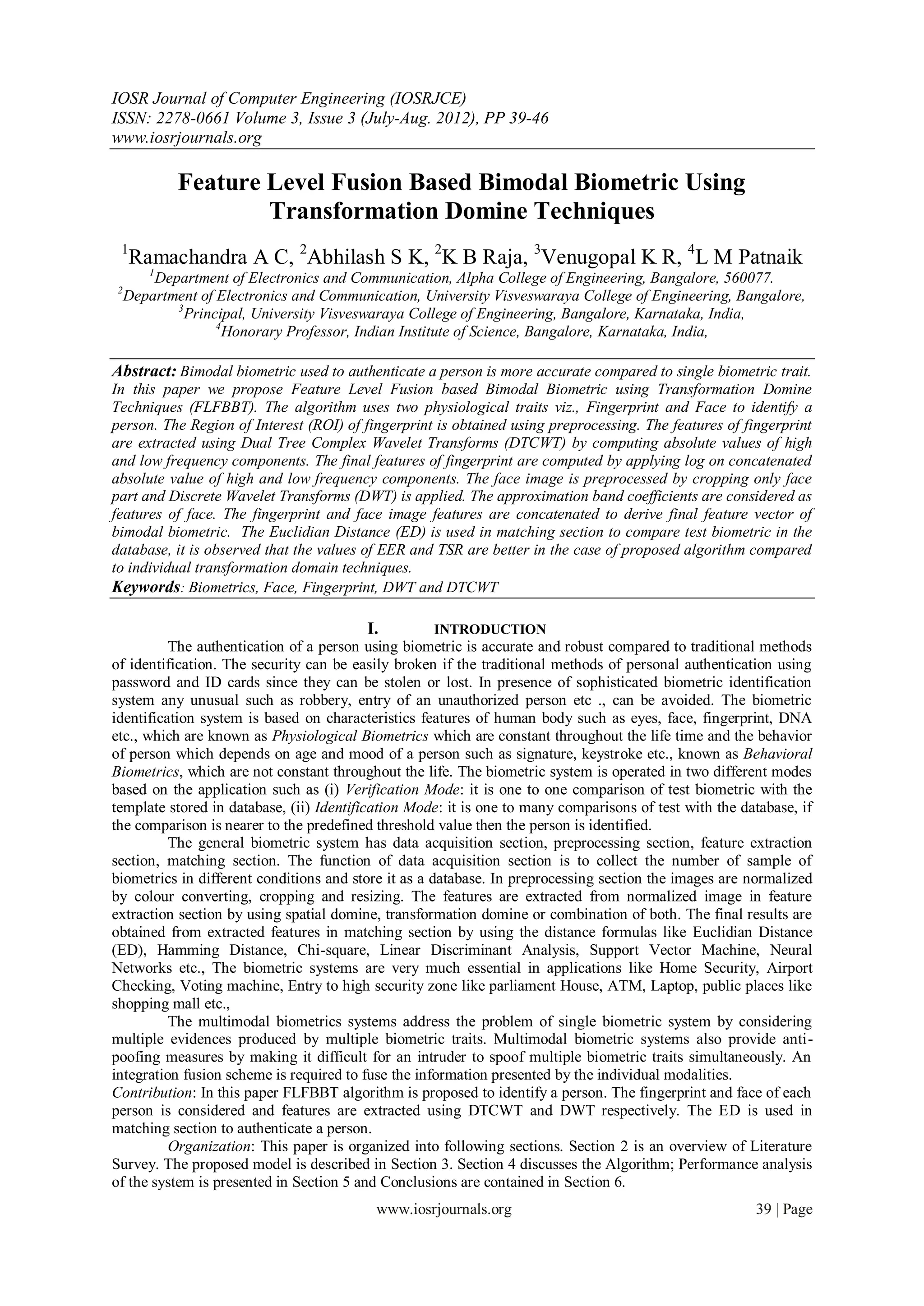 IOSR Journal of Computer Engineering (IOSRJCE)
ISSN: 2278-0661 Volume 3, Issue 3 (July-Aug. 2012), PP 39-46
www.iosrjournals.org

            Feature Level Fusion Based Bimodal Biometric Using
                    Transformation Domine Techniques
 1
    Ramachandra A C, 2Abhilash S K, 2K B Raja, 3Venugopal K R, 4L M Patnaik
       1
        Department of Electronics and Communication, Alpha College of Engineering, Bangalore, 560077.
2
    Department of Electronics and Communication, University Visveswaraya College of Engineering, Bangalore,
           3
             Principal, University Visveswaraya College of Engineering, Bangalore, Karnataka, India,
                  4
                    Honorary Professor, Indian Institute of Science, Bangalore, Karnataka, India,

Abstract: Bimodal biometric used to authenticate a person is more accurate compared to single biometric trait.
In this paper we propose Feature Level Fusion based Bimodal Biometric using Transformation Domine
Techniques (FLFBBT). The algorithm uses two physiological traits viz., Fingerprint and Face to identify a
person. The Region of Interest (ROI) of fingerprint is obtained using preprocessing. The features of fingerprint
are extracted using Dual Tree Complex Wavelet Transforms (DTCWT) by computing absolute values of high
and low frequency components. The final features of fingerprint are computed by applying log on concatenated
absolute value of high and low frequency components. The face image is preprocessed by cropping only face
part and Discrete Wavelet Transforms (DWT) is applied. The approximation band coefficients are considered as
features of face. The fingerprint and face image features are concatenated to derive final feature vector of
bimodal biometric. The Euclidian Distance (ED) is used in matching section to compare test biometric in the
database, it is observed that the values of EER and TSR are better in the case of proposed algorithm compared
to individual transformation domain techniques.
Keywords: Biometrics, Face, Fingerprint, DWT and DTCWT

                                         I.         INTRODUCTION
          The authentication of a person using biometric is accurate and robust compared to traditional methods
of identification. The security can be easily broken if the traditional methods of personal authentication using
password and ID cards since they can be stolen or lost. In presence of sophisticated biometric identification
system any unusual such as robbery, entry of an unauthorized person etc ., can be avoided. The biometric
identification system is based on characteristics features of human body such as eyes, face, fingerprint, DNA
etc., which are known as Physiological Biometrics which are constant throughout the life time and the behavior
of person which depends on age and mood of a person such as signature, keystroke etc., known as Behavioral
Biometrics, which are not constant throughout the life. The biometric system is operated in two different modes
based on the application such as (i) Verification Mode: it is one to one comparison of test biometric with the
template stored in database, (ii) Identification Mode: it is one to many comparisons of test with the database, if
the comparison is nearer to the predefined threshold value then the person is identified.
          The general biometric system has data acquisition section, preprocessing section, feature extraction
section, matching section. The function of data acquisition section is to collect the number of sample of
biometrics in different conditions and store it as a database. In preprocessing section the images are normalized
by colour converting, cropping and resizing. The features are extracted from normalized image in feature
extraction section by using spatial domine, transformation domine or combination of both. The final results are
obtained from extracted features in matching section by using the distance formulas like Euclidian Distance
(ED), Hamming Distance, Chi-square, Linear Discriminant Analysis, Support Vector Machine, Neural
Networks etc., The biometric systems are very much essential in applications like Home Security, Airport
Checking, Voting machine, Entry to high security zone like parliament House, ATM, Laptop, public places like
shopping mall etc.,
          The multimodal biometrics systems address the problem of single biometric system by considering
multiple evidences produced by multiple biometric traits. Multimodal biometric systems also provide anti-
poofing measures by making it difficult for an intruder to spoof multiple biometric traits simultaneously. An
integration fusion scheme is required to fuse the information presented by the individual modalities.
Contribution: In this paper FLFBBT algorithm is proposed to identify a person. The fingerprint and face of each
person is considered and features are extracted using DTCWT and DWT respectively. The ED is used in
matching section to authenticate a person.
          Organization: This paper is organized into following sections. Section 2 is an overview of Literature
Survey. The proposed model is described in Section 3. Section 4 discusses the Algorithm; Performance analysis
of the system is presented in Section 5 and Conclusions are contained in Section 6.
                                           www.iosrjournals.org                                         39 | Page
 