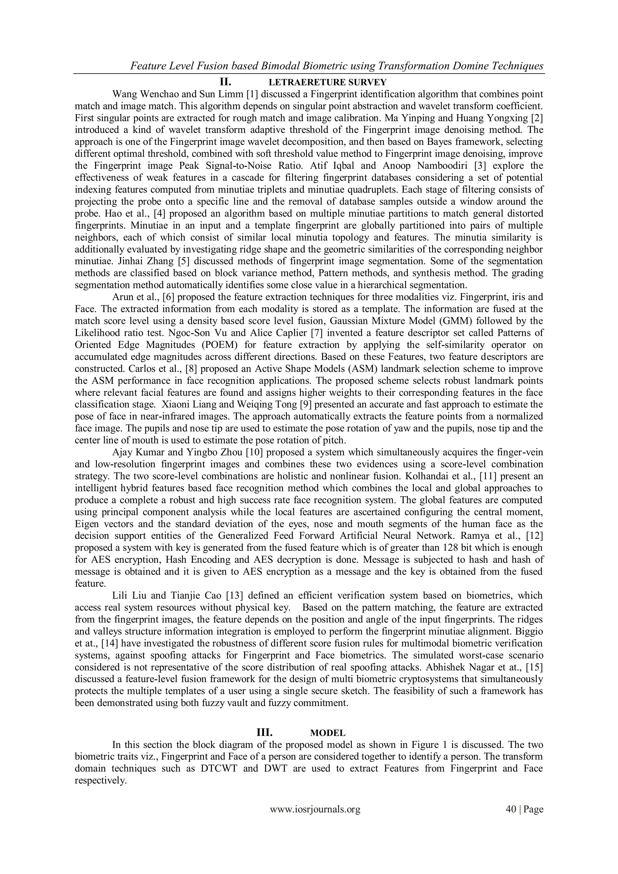 Feature Level Fusion based Bimodal Biometric using Transformation Domine Techniques
                               II.       LETRAERETURE SURVEY
          Wang Wenchao and Sun Limm [1] discussed a Fingerprint identification algorithm that combines point
match and image match. This algorithm depends on singular point abstraction and wavelet transform coefficient.
First singular points are extracted for rough match and image calibration. Ma Yinping and Huang Yongxing [2]
introduced a kind of wavelet transform adaptive threshold of the Fingerprint image denoising method. The
approach is one of the Fingerprint image wavelet decomposition, and then based on Bayes framework, selecting
different optimal threshold, combined with soft threshold value method to Fingerprint image denoising, improve
the Fingerprint image Peak Signal-to-Noise Ratio. Atif Iqbal and Anoop Namboodiri [3] explore the
effectiveness of weak features in a cascade for filtering fingerprint databases considering a set of potential
indexing features computed from minutiae triplets and minutiae quadruplets. Each stage of filtering consists of
projecting the probe onto a specific line and the removal of database samples outside a window around the
probe. Hao et al., [4] proposed an algorithm based on multiple minutiae partitions to match general distorted
fingerprints. Minutiae in an input and a template fingerprint are globally partitioned into pairs of multiple
neighbors, each of which consist of similar local minutia topology and features. The minutia similarity is
additionally evaluated by investigating ridge shape and the geometric similarities of the corresponding neighbor
minutiae. Jinhai Zhang [5] discussed methods of fingerprint image segmentation. Some of the segmentation
methods are classified based on block variance method, Pattern methods, and synthesis method. The grading
segmentation method automatically identifies some close value in a hierarchical segmentation.
          Arun et al., [6] proposed the feature extraction techniques for three modalities viz. Fingerprint, iris and
Face. The extracted information from each modality is stored as a template. The information are fused at the
match score level using a density based score level fusion, Gaussian Mixture Model (GMM) followed by the
Likelihood ratio test. Ngoc-Son Vu and Alice Caplier [7] invented a feature descriptor set called Patterns of
Oriented Edge Magnitudes (POEM) for feature extraction by applying the self-similarity operator on
accumulated edge magnitudes across different directions. Based on these Features, two feature descriptors are
constructed. Carlos et al., [8] proposed an Active Shape Models (ASM) landmark selection scheme to improve
the ASM performance in face recognition applications. The proposed scheme selects robust landmark points
where relevant facial features are found and assigns higher weights to their corresponding features in the face
classification stage. Xiaoni Liang and Weiqing Tong [9] presented an accurate and fast approach to estimate the
pose of face in near-infrared images. The approach automatically extracts the feature points from a normalized
face image. The pupils and nose tip are used to estimate the pose rotation of yaw and the pupils, nose tip and the
center line of mouth is used to estimate the pose rotation of pitch.
          Ajay Kumar and Yingbo Zhou [10] proposed a system which simultaneously acquires the finger-vein
and low-resolution fingerprint images and combines these two evidences using a score-level combination
strategy. The two score-level combinations are holistic and nonlinear fusion. Kolhandai et al., [11] present an
intelligent hybrid features based face recognition method which combines the local and global approaches to
produce a complete a robust and high success rate face recognition system. The global features are computed
using principal component analysis while the local features are ascertained configuring the central moment,
Eigen vectors and the standard deviation of the eyes, nose and mouth segments of the human face as the
decision support entities of the Generalized Feed Forward Artificial Neural Network. Ramya et al., [12]
proposed a system with key is generated from the fused feature which is of greater than 128 bit which is enough
for AES encryption, Hash Encoding and AES decryption is done. Message is subjected to hash and hash of
message is obtained and it is given to AES encryption as a message and the key is obtained from the fused
feature.
          Lili Liu and Tianjie Cao [13] defined an efficient verification system based on biometrics, which
access real system resources without physical key. Based on the pattern matching, the feature are extracted
from the fingerprint images, the feature depends on the position and angle of the input fingerprints. The ridges
and valleys structure information integration is employed to perform the fingerprint minutiae alignment. Biggio
et at., [14] have investigated the robustness of different score fusion rules for multimodal biometric verification
systems, against spoofing attacks for Fingerprint and Face biometrics. The simulated worst-case scenario
considered is not representative of the score distribution of real spoofing attacks. Abhishek Nagar et at., [15]
discussed a feature-level fusion framework for the design of multi biometric cryptosystems that simultaneously
protects the multiple templates of a user using a single secure sketch. The feasibility of such a framework has
been demonstrated using both fuzzy vault and fuzzy commitment.

                                             III.         MODEL
         In this section the block diagram of the proposed model as shown in Figure 1 is discussed. The two
biometric traits viz., Fingerprint and Face of a person are considered together to identify a person. The transform
domain techniques such as DTCWT and DWT are used to extract Features from Fingerprint and Face
respectively.

                                                www.iosrjournals.org                                       40 | Page
 