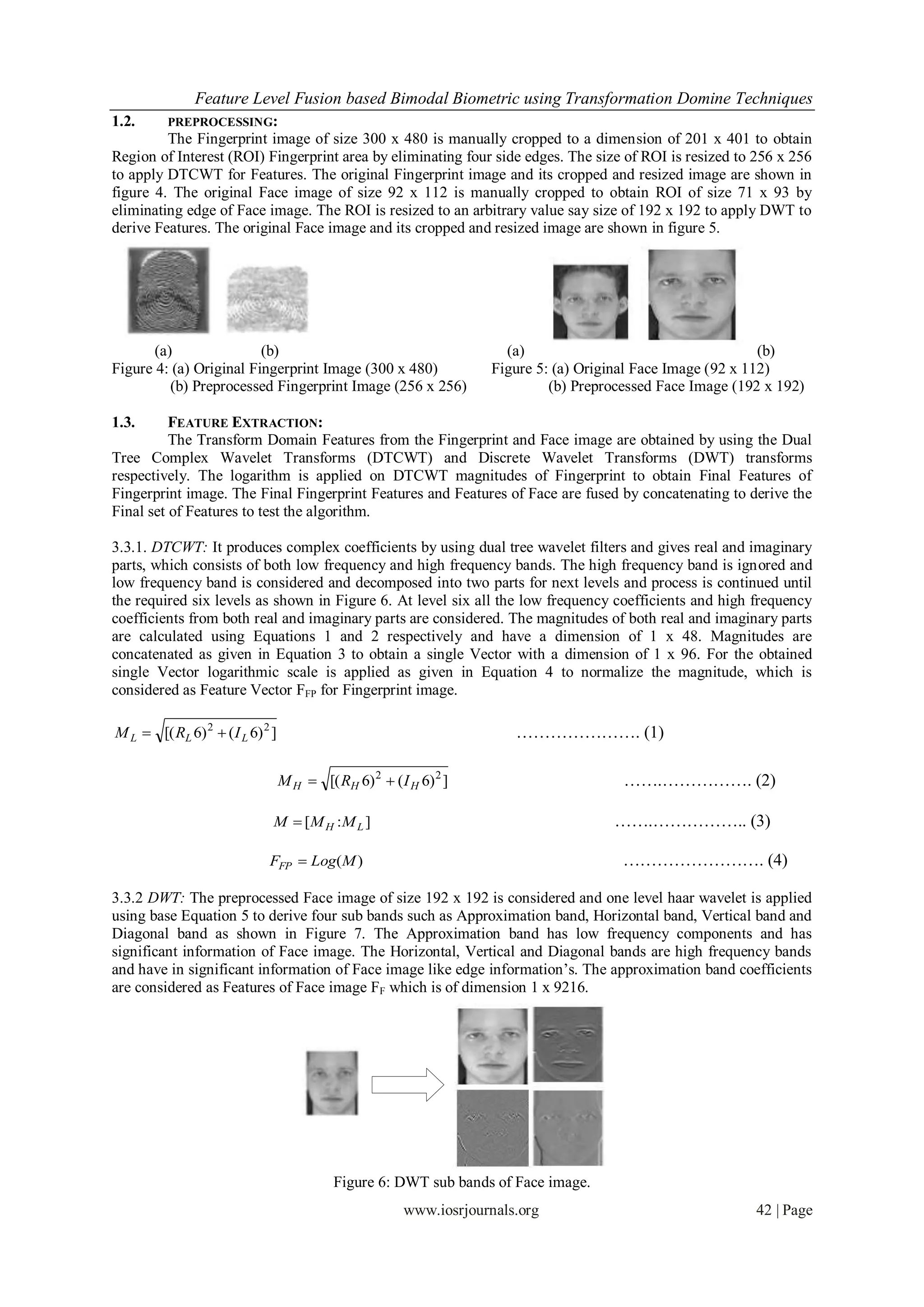 Feature Level Fusion based Bimodal Biometric using Transformation Domine Techniques
1.2.      PREPROCESSING:
         The Fingerprint image of size 300 x 480 is manually cropped to a dimension of 201 x 401 to obtain
Region of Interest (ROI) Fingerprint area by eliminating four side edges. The size of ROI is resized to 256 x 256
to apply DTCWT for Features. The original Fingerprint image and its cropped and resized image are shown in
figure 4. The original Face image of size 92 x 112 is manually cropped to obtain ROI of size 71 x 93 by
eliminating edge of Face image. The ROI is resized to an arbitrary value say size of 192 x 192 to apply DWT to
derive Features. The original Face image and its cropped and resized image are shown in figure 5.




       (a)               (b)                                          (a)                                     (b)
Figure 4: (a) Original Fingerprint Image (300 x 480)                Figure 5: (a) Original Face Image (92 x 112)
          (b) Preprocessed Fingerprint Image (256 x 256)                     (b) Preprocessed Face Image (192 x 192)

1.3.      FEATURE EXTRACTION:
          The Transform Domain Features from the Fingerprint and Face image are obtained by using the Dual
Tree Complex Wavelet Transforms (DTCWT) and Discrete Wavelet Transforms (DWT) transforms
respectively. The logarithm is applied on DTCWT magnitudes of Fingerprint to obtain Final Features of
Fingerprint image. The Final Fingerprint Features and Features of Face are fused by concatenating to derive the
Final set of Features to test the algorithm.

3.3.1. DTCWT: It produces complex coefficients by using dual tree wavelet filters and gives real and imaginary
parts, which consists of both low frequency and high frequency bands. The high frequency band is ignored and
low frequency band is considered and decomposed into two parts for next levels and process is continued until
the required six levels as shown in Figure 6. At level six all the low frequency coefficients and high frequency
coefficients from both real and imaginary parts are considered. The magnitudes of both real and imaginary parts
are calculated using Equations 1 and 2 respectively and have a dimension of 1 x 48. Magnitudes are
concatenated as given in Equation 3 to obtain a single Vector with a dimension of 1 x 96. For the obtained
single Vector logarithmic scale is applied as given in Equation 4 to normalize the magnitude, which is
considered as Feature Vector FFP for Fingerprint image.

M L  [( RL 6) 2  ( I L 6) 2 ]                                         …………………. (1)

                                  M H  [( RH 6) 2  ( I H 6) 2 ]                       …….……………. (2)

                              M  [M H : M L ]                                        …….…………….. (3)

                             FFP  Log(M )                                              ……………………. (4)

3.3.2 DWT: The preprocessed Face image of size 192 x 192 is considered and one level haar wavelet is applied
using base Equation 5 to derive four sub bands such as Approximation band, Horizontal band, Vertical band and
Diagonal band as shown in Figure 7. The Approximation band has low frequency components and has
significant information of Face image. The Horizontal, Vertical and Diagonal bands are high frequency bands
and have in significant information of Face image like edge information’s. The approximation band coefficients
are considered as Features of Face image FF which is of dimension 1 x 9216.




                                            Figure 6: DWT sub bands of Face image.
                                                        www.iosrjournals.org                                42 | Page
 
