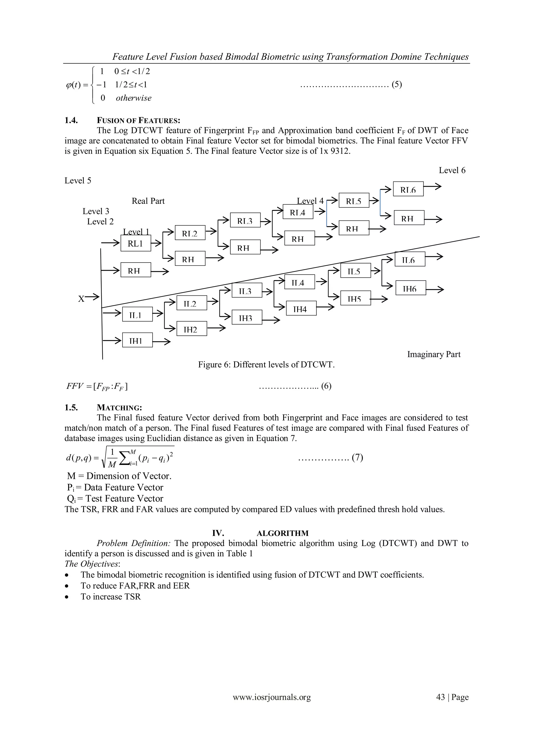 Feature Level Fusion based Bimodal Biometric using Transformation Domine Techniques
          1 0  t 1/ 2
         
 (t )    1 1/ 2  t 1                                                  ………………………… (5)
          0 otherwise
         

1.4.      FUSION OF FEATURES:
          The Log DTCWT feature of Fingerprint FFP and Approximation band coefficient FF of DWT of Face
image are concatenated to obtain Final feature Vector set for bimodal biometrics. The Final feature Vector FFV
is given in Equation six Equation 5. The Final feature Vector size is of 1x 9312.

                                                                                                        Level 6
Level 5
                                                                                               RL6
                      Real Part                                            Level 4       RL5
       Level 3                                                            RL4
        Level 2                                             RL3                                RH
                  Level 1                                                                RH    6
                                            RL2
                   RL1                                                    RH             5
                                                            RH            4
                                            RH              3                                  IL6
                   RH                       2                                            IL5
                   1                                                      IL4
                                                            IL3                                IH6
       X                                                                                 IH5
                                            IL2
                                                                           IH4
                     IL1                                    IH3
                                            IH2
                     IH1
                                                                                                Imaginary Part
                                                  Figure 6: Different levels of DTCWT.

FFV  [ FFP : FF ]                                                ………………... (6)

1.5.     MATCHING:
         The Final fused feature Vector derived from both Fingerprint and Face images are considered to test
match/non match of a person. The Final fused Features of test image are compared with Final fused Features of
database images using Euclidian distance as given in Equation 7.

                  
              1      M
d ( p, q)                  ( pi  qi ) 2                                   ……………. (7)
              M      i 1

M = Dimension of Vector.
Pi = Data Feature Vector
Qi = Test Feature Vector
The TSR, FRR and FAR values are computed by compared ED values with predefined thresh hold values.

                                          IV.          ALGORITHM
          Problem Definition: The proposed bimodal biometric algorithm using Log (DTCWT) and DWT to
identify a person is discussed and is given in Table 1
The Objectives:
 The bimodal biometric recognition is identified using fusion of DTCWT and DWT coefficients.
 To reduce FAR,FRR and EER
 To increase TSR




                                                           www.iosrjournals.org                        43 | Page
 