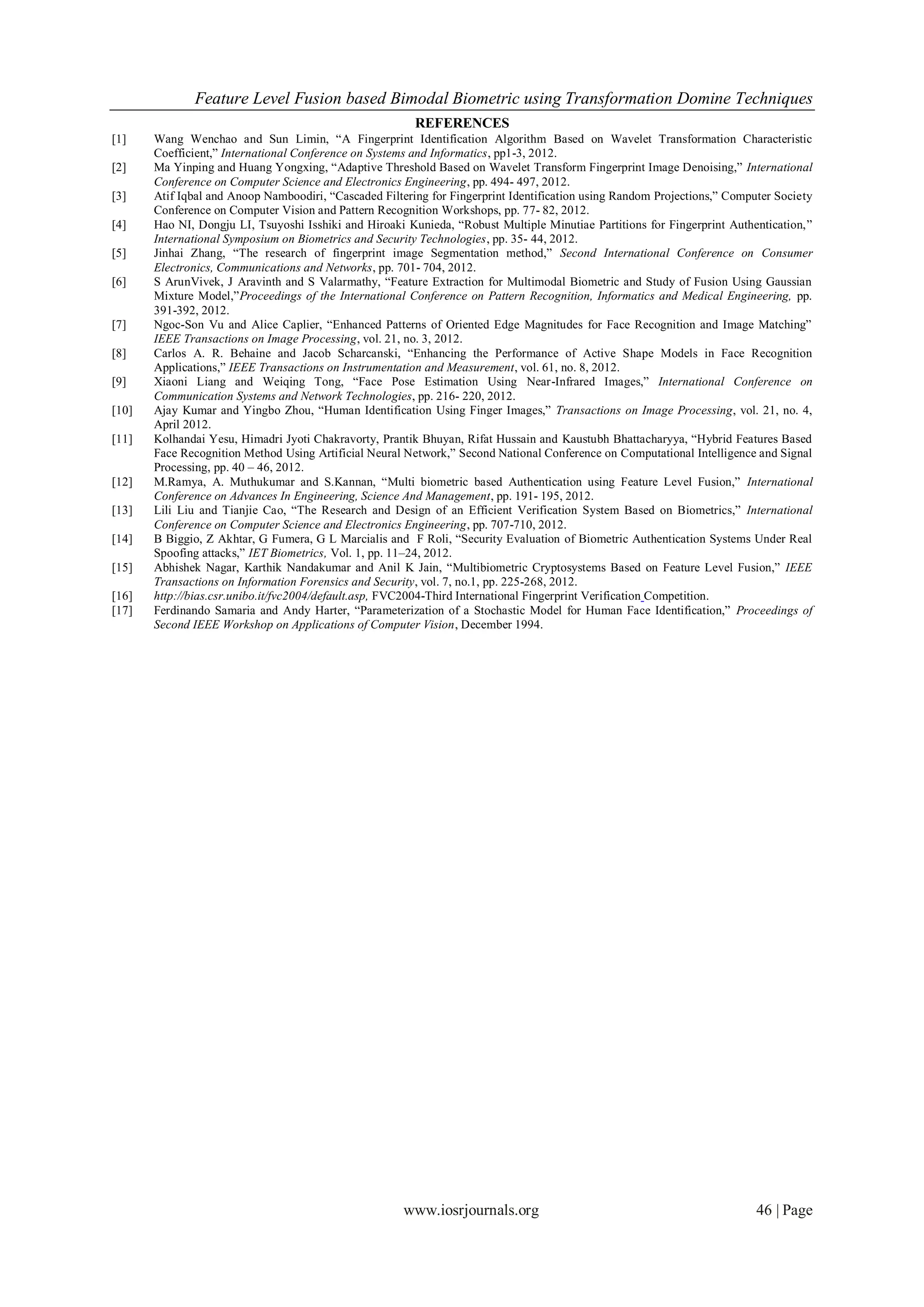 Feature Level Fusion based Bimodal Biometric using Transformation Domine Techniques
                                                         REFERENCES
[1]    Wang Wenchao and Sun Limin, “A Fingerprint Identification Algorithm Based on Wavelet Transformation Characteristic
       Coefficient,” International Conference on Systems and Informatics, pp1-3, 2012.
[2]    Ma Yinping and Huang Yongxing, “Adaptive Threshold Based on Wavelet Transform Fingerprint Image Denoising,” International
       Conference on Computer Science and Electronics Engineering, pp. 494- 497, 2012.
[3]    Atif Iqbal and Anoop Namboodiri, “Cascaded Filtering for Fingerprint Identification using Random Projections,” Computer Society
       Conference on Computer Vision and Pattern Recognition Workshops, pp. 77- 82, 2012.
[4]    Hao NI, Dongju LI, Tsuyoshi Isshiki and Hiroaki Kunieda, “Robust Multiple Minutiae Partitions for Fingerprint Authentication,”
       International Symposium on Biometrics and Security Technologies, pp. 35- 44, 2012.
[5]    Jinhai Zhang, “The research of fingerprint image Segmentation method,” Second International Conference on Consumer
       Electronics, Communications and Networks, pp. 701- 704, 2012.
[6]    S ArunVivek, J Aravinth and S Valarmathy, “Feature Extraction for Multimodal Biometric and Study of Fusion Using Gaussian
       Mixture Model,”Proceedings of the International Conference on Pattern Recognition, Informatics and Medical Engineering, pp.
       391-392, 2012.
[7]    Ngoc-Son Vu and Alice Caplier, “Enhanced Patterns of Oriented Edge Magnitudes for Face Recognition and Image Matching”
       IEEE Transactions on Image Processing, vol. 21, no. 3, 2012.
[8]    Carlos A. R. Behaine and Jacob Scharcanski, “Enhancing the Performance of Active Shape Models in Face Recognition
       Applications,” IEEE Transactions on Instrumentation and Measurement, vol. 61, no. 8, 2012.
[9]    Xiaoni Liang and Weiqing Tong, “Face Pose Estimation Using Near-Infrared Images,” International Conference on
       Communication Systems and Network Technologies, pp. 216- 220, 2012.
[10]   Ajay Kumar and Yingbo Zhou, “Human Identification Using Finger Images,” Transactions on Image Processing, vol. 21, no. 4,
       April 2012.
[11]   Kolhandai Yesu, Himadri Jyoti Chakravorty, Prantik Bhuyan, Rifat Hussain and Kaustubh Bhattacharyya, “Hybrid Features Based
       Face Recognition Method Using Artificial Neural Network,” Second National Conference on Computational Intelligence and Signal
       Processing, pp. 40 – 46, 2012.
[12]   M.Ramya, A. Muthukumar and S.Kannan, “Multi biometric based Authentication using Feature Level Fusion,” International
       Conference on Advances In Engineering, Science And Management, pp. 191- 195, 2012.
[13]   Lili Liu and Tianjie Cao, “The Research and Design of an Efficient Verification System Based on Biometrics,” International
       Conference on Computer Science and Electronics Engineering, pp. 707-710, 2012.
[14]   B Biggio, Z Akhtar, G Fumera, G L Marcialis and F Roli, “Security Evaluation of Biometric Authentication Systems Under Real
       Spoofing attacks,” IET Biometrics, Vol. 1, pp. 11–24, 2012.
[15]   Abhishek Nagar, Karthik Nandakumar and Anil K Jain, “Multibiometric Cryptosystems Based on Feature Level Fusion,” IEEE
       Transactions on Information Forensics and Security, vol. 7, no.1, pp. 225-268, 2012.
[16]   http://bias.csr.unibo.it/fvc2004/default.asp, FVC2004-Third International Fingerprint Verification Competition.
[17]   Ferdinando Samaria and Andy Harter, “Parameterization of a Stochastic Model for Human Face Identification,” Proceedings of
       Second IEEE Workshop on Applications of Computer Vision, December 1994.




                                                       www.iosrjournals.org                                                46 | Page
 