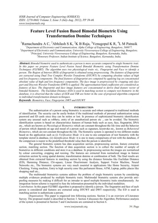 IOSR Journal of Computer Engineering (IOSRJCE)
ISSN: 2278-0661 Volume 3, Issue 3 (July-Aug. 2012), PP 39-46
www.iosrjournals.org

            Feature Level Fusion Based Bimodal Biometric Using
                    Transformation Domine Techniques
 1
    Ramachandra A C, 2Abhilash S K, 2K B Raja, 3Venugopal K R, 4L M Patnaik
       1
        Department of Electronics and Communication, Alpha College of Engineering, Bangalore, 560077.
2
    Department of Electronics and Communication, University Visveswaraya College of Engineering, Bangalore,
           3
             Principal, University Visveswaraya College of Engineering, Bangalore, Karnataka, India,
                  4
                    Honorary Professor, Indian Institute of Science, Bangalore, Karnataka, India,

Abstract: Bimodal biometric used to authenticate a person is more accurate compared to single biometric trait.
In this paper we propose Feature Level Fusion based Bimodal Biometric using Transformation Domine
Techniques (FLFBBT). The algorithm uses two physiological traits viz., Fingerprint and Face to identify a
person. The Region of Interest (ROI) of fingerprint is obtained using preprocessing. The features of fingerprint
are extracted using Dual Tree Complex Wavelet Transforms (DTCWT) by computing absolute values of high
and low frequency components. The final features of fingerprint are computed by applying log on concatenated
absolute value of high and low frequency components. The face image is preprocessed by cropping only face
part and Discrete Wavelet Transforms (DWT) is applied. The approximation band coefficients are considered as
features of face. The fingerprint and face image features are concatenated to derive final feature vector of
bimodal biometric. The Euclidian Distance (ED) is used in matching section to compare test biometric in the
database, it is observed that the values of EER and TSR are better in the case of proposed algorithm compared
to individual transformation domain techniques.
Keywords: Biometrics, Face, Fingerprint, DWT and DTCWT

                                         I.         INTRODUCTION
          The authentication of a person using biometric is accurate and robust compared to traditional methods
of identification. The security can be easily broken if the traditional methods of personal authentication using
password and ID cards since they can be stolen or lost. In presence of sophisticated biometric identification
system any unusual such as robbery, entry of an unauthorized person etc ., can be avoided. The biometric
identification system is based on characteristics features of human body such as eyes, face, fingerprint, DNA
etc., which are known as Physiological Biometrics which are constant throughout the life time and the behavior
of person which depends on age and mood of a person such as signature, keystroke etc., known as Behavioral
Biometrics, which are not constant throughout the life. The biometric system is operated in two different modes
based on the application such as (i) Verification Mode: it is one to one comparison of test biometric with the
template stored in database, (ii) Identification Mode: it is one to many comparisons of test with the database, if
the comparison is nearer to the predefined threshold value then the person is identified.
          The general biometric system has data acquisition section, preprocessing section, feature extraction
section, matching section. The function of data acquisition section is to collect the number of sample of
biometrics in different conditions and store it as a database. In preprocessing section the images are normalized
by colour converting, cropping and resizing. The features are extracted from normalized image in feature
extraction section by using spatial domine, transformation domine or combination of both. The final results are
obtained from extracted features in matching section by using the distance formulas like Euclidian Distance
(ED), Hamming Distance, Chi-square, Linear Discriminant Analysis, Support Vector Machine, Neural
Networks etc., The biometric systems are very much essential in applications like Home Security, Airport
Checking, Voting machine, Entry to high security zone like parliament House, ATM, Laptop, public places like
shopping mall etc.,
          The multimodal biometrics systems address the problem of single biometric system by considering
multiple evidences produced by multiple biometric traits. Multimodal biometric systems also provide anti-
poofing measures by making it difficult for an intruder to spoof multiple biometric traits simultaneously. An
integration fusion scheme is required to fuse the information presented by the individual modalities.
Contribution: In this paper FLFBBT algorithm is proposed to identify a person. The fingerprint and face of each
person is considered and features are extracted using DTCWT and DWT respectively. The ED is used in
matching section to authenticate a person.
          Organization: This paper is organized into following sections. Section 2 is an overview of Literature
Survey. The proposed model is described in Section 3. Section 4 discusses the Algorithm; Performance analysis
of the system is presented in Section 5 and Conclusions are contained in Section 6.
                                           www.iosrjournals.org                                         39 | Page
 