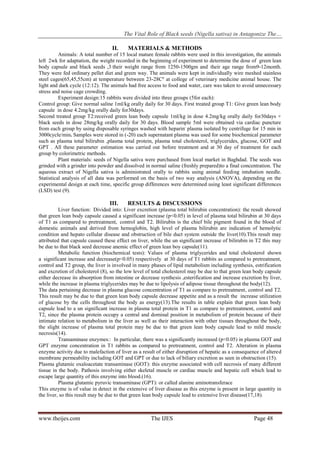 The Vital Role of Black seeds (Nigella sativa) in Antagonize The…
www.theijes.com The IJES Page 48
II. MATERIALS & METHODS
Animals: A total number of 15 local mature female rabbits were used in this investigation, the animals
left 2wk for adaptation, the weight recorded in the beginning of experiment to determine the dose of green lean
body capsule and black seeds ,3 their weight range from 1250-1500gm and their age range from9-12month.
They were fed ordinary pellet diet and green way. The animals were kept in individually wire meshed stainless
steel cages(65,45,55cm) at temperature between 23-28Cº at college of veterinary medicine animal house. The
light and dark cycle (12:12). The animals had free access to food and water, care was taken to avoid unnecessary
stress and noise cage crowding.
Experiment design:15 rabbits were divided into three groups (5for each):
Control group: Give normal saline 1ml/kg orally daily for 30 days. First treated group T1: Give green lean body
capsule in dose 4.2mg/kg orally daily for30days.
Second treated group T2:received green lean body capsule 1ml/kg in dose 4.2mg/kg orally daily for30days +
black seeds in dose 28mg/kg orally daily for 30 days. Blood sample 5ml were obtained via cardiac puncture
from each group by using disposable syringes washed with heparin.
plasma isolated by centrifuge for 15 min in
3000cycle/min. Samples were stored in (-20) each supernatant plasma was used for some biochemical parameter
such as plasma total bilirubin ,plasma total protein, plasma total cholesterol, triglycerides, glucose, GOT and
GPT . All these parameter estimation was carried out before treatment and at 30 day of treatment for each
group by colorimetric methods.
Plant materials: seeds of Nigella sativa were purchased from local market in Baghdad. The seeds was
grinded with a grinder into powder and dissolved in normal saline (freshly prepared)to a final concentration. The
aqueous extract of Nigella sativa is administrated orally to rabbits using animal feeding intubation needle.
Statistical analysis of all data was performed on the basis of two way analysis (ANOVA), depending on the
experimental design at each time, specific group differences were determined using least significant differences
(LSD) test (9).
III. RESULTS & DISCUSSIONS
Liver function: Divided into: Liver excretion (plasma total bilirubin concentration): the result showed
that green lean body capsule caused a significant increase (p<0.05) in level of plasma total bilirubin at 30 days
of T1 as compared to pretreatment, control and T2. Bilirubin is the chief bile pigment found in the blood of
domestic animals and derived from hemoglobin, high level of plasma bilirubin are indication of hemolytic
condition and hepato cellular disease and obstruction of bile duct system outside the liver(10).This result may
attributed that capsule caused these effect on liver, while the un significant increase of bilirubin in T2 this may
be due to that black seed decrease anemic effect of green lean boy capsule(11).
Metabolic function (biochemical tests): Values of plasma triglycerides and total cholesterol shown
a significant increase and decrease(p<0.05) respectively at 30 days of T1 rabbits as compared to pretreatment,
control and T2 group, the liver is involved in many phases of lipid metabolism including synthesis, estrification
and excretion of cholesterol (8), so the low level of total cholesterol may be due to that green lean body capsule
either decrease its absorption from intestine or decrease synthesis ,esterification and increase excretion by liver,
while the increase in plasma triglycerides may be due to lipolysis of adipose tissue throughout the body(12).
The data pertaining decrease in plasma glucose concentration of T1 as compare to pretreatment, control and T2.
This result may be due to that green lean body capsule decrease appetite and as a result the increase utilization
of glucose by the cells throughout the body as energy(13).The results in table explain that green lean body
capsule lead to a un significant increase in plasma total protein in T1 as compare to pretreatment, control and
T2, since the plasma protein occupy a central and dominal position in metabolism of protein because of their
intimate relation to metabolism in the liver as well as their interaction with other tissues throughout the body,
the slight increase of plasma total protein may be due to that green lean body capsule lead to mild muscle
necrosis(14).
Transaminase enzymes:: In particular, there was a significantly increased (p<0.05) in plasma GOT and
GPT enzyme concentration in T1 rabbits as compared to pretreatment, control and T2. Alteration in plasma
enzyme activity due to malefaction of liver as a result of either disruption of hepatic as a consequence of altered
membrane permeability including GOT and GPT or due to lack of biliary excretion as seen in obstruction (15).
Plasma glutamic oxaloacetate transaminase (GOT): this enzyme associated with cell necrosis of many different
tissue in the body. Pathosis involving either skeletal muscle or cardiac muscle and hepatic cell which lead to
escape large quantity of this enzyme into blood.(16).
Plasma glutamic pyruvic transaminase (GPT): or called alanine aminotransferace
This enzyme is of value in detect in the extensive of liver disease as this enzyme is present in large quantity in
the liver, so this result may be due to that green lean body capsule lead to extensive liver disease(17,18).
 