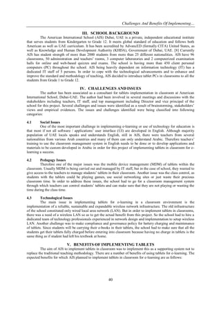 Challenges And Benefits Of Implementing…
40
III. SCHOOL BACKGROUND
The American International School (AIS) Dubai, UAE is a private, independent educational institute
that serves students from Kindergarten to Grade 12. It meets global standard of education and follows both
American as well as UAE curriculum. It has been accredited by AdvancED (formally CITA) United States, as
well as Knowledge and Human Development Authority (KHDA), Government of Dubai, UAE. [8] Currently
AIS has student strength of more than 2000 students from more than 25 different nationalities. AIS have 96
classrooms, 50 administration and teachers’ rooms, 3 computer laboratories and 2 computerized examination
halls for online and web-based quizzes and exams. The school is having more than 450 client personal
computers (PC) throughout the school. AIS being heavily dependent on information technology (IT) has a
dedicated IT staff of 5 persons. In order to cope with the technological advancements and to enhance and
improve the standard and methodology of teaching, AIS decided to introduce tablet PCs in classrooms to all the
students from Grade 1 to Grade 12.
IV. CHALLENGES AND ISSUES
The author has been associated as a consultant for tablets implementation in classroom at American
International School, Dubai-UAE. The author had been involved in several meetings and discussions with the
stakeholders including teachers, IT staff, and top management including Director and vice principal of the
school for this project. Several challenges and issues were identified as a result of brainstorming, stakeholders’
views and empirical evidences. The issues and challenges identified were being classified into following
categories:
4.1 Social Issues
One of the most important challenge in implementing e-learning or use of technology for education is
that most if not all software / applications’ user interface (UI) are developed in English. Although majority
population of UAE locals speaks and understands English, still in AIS, there were teachers from several
nationalities from various Arab countries and many of them can only understand Arabic. Therefore teachers’
training to use the classroom management system in English needs to be done or to develop applications and
materials to be custom developed in Arabic in order for this project of implementing tablets in classroom for e-
learning a success.
4.2 Pedagogy Issues
Therefore one of the major issues was the mobile device management (MDM) of tablets within the
classroom. Usually MDM is being carried out and managed by IT staff, but in the case of school, they wanted to
give access to the teachers to manage students’ tablets in their classroom. Another issue was the class control, as
students with the tablets could be playing games, use social networking sites or just waste their precious
classroom time. In order to address these issues, the school had to go for a classroom management system
through which teachers can control students’ tablets and can make sure that they are not playing or wasting the
time during the class time.
4.3 Technological Issues
The main issue in implementing tablets for e-learning in a classroom environment is the
implementation of a reliable, sustainable and expandable wireless network infrastructure. The old infrastructure
of the school constituted only wired local area network (LAN). But in order to implement tablets in classrooms,
there was a need of a wireless LAN so as to get the actual benefit from this project. So the school had to hire a
dedicated team of technology professionals experienced in network design and implementation to setup wireless
LAN. Another challenge was to make compliance and governance policy for battery charging and maintenance
of tablets. Since students will be carrying their e-books in their tablets, the school had to make sure that all the
students get their tablets fully charged before entering into classroom because having no charge in tablets is the
same thing as if student had left his textbook at home.
V. BENEFITS OF IMPLEMENTING TABLETS
The aim of AIS to implement tablets in classroom was to implement this as a supporting system not to
replace the traditional teaching methodology. There are a number of benefits of using tablets for e-learning. The
expected benefits for which AIS planned to implement tablets in classroom for e-learning are as follows:
 