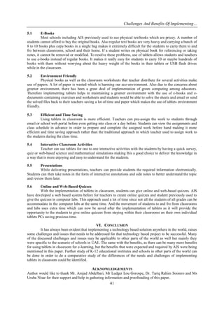Challenges And Benefits Of Implementing…
41
5.1 E-Books
Most schools including AIS previously used to sue physical textbooks which are pricey. A number of
students cannot afford to buy the original books. Also regular text books are very heavy and carrying a bunch of
8 to 10 books plus copy books in a single bag makes it extremely difficult for the students to carry them to and
fro between classrooms, school and their home. If a student writes on physical book for referencing or taking
notes, it cannot be removed or modified. To resolve these problems, use of tablets allows students and teachers
to use e-books instead of regular books. It makes it really easy for students to carry 10 or maybe hundreds of
books with them without worrying about the heavy weight of the books in their tablets or USB flash drives
while in the classroom.
5.2 Environment Friendly
Physical books as well as the classroom worksheets that teacher distribute for several activities make
use of papers. A lot of paper is wasted which is harming our eco-environment. Also due to the concerns about
greener environment, there has been a great deal of implementation of green computing among educators.
Therefore implementing tablets helps in maintaining a greener environment with the use of e-books and e-
documents containing exercises and worksheets and students would be able to solve the sheets and email or send
the solved files back to their teachers saving a lot of time and paper which makes the use of tablets environment
friendly.
5.3 Efficient and Time Saving
Using tablets in classroom is more efficient. Teachers can pre-assign the work to students through
email or school web portal before even getting into class or a day before. Students can view the assignments and
class schedule in advance in order to prepare and complete the assigned work before hand making it more
efficient and time saving approach rather than the traditional approach in which teacher used to assign work to
the students during the class time.
5.4 Interactive Classroom Activities
Teacher can use tablets for one to one interactive activities with the students by having a quick survey,
quiz or web-based science and mathematical simulations making this a good choice to deliver the knowledge in
a way that is more enjoying and easy to understand for the students.
5.5 Presentations
While delivering presentations, teachers can provide students the required information electronically.
Students can then take notes in the form of interactive annotations and side notes to better understand the topic
and review them later.
5.6 Online and Web-Based Quizzes
With the implementation of tablets in classroom, students can give online and web-based quizzes. AIS
have developed a web based system before for teachers to create online quizzes and student previously used to
give the quizzes in computer labs. This approach used a lot of time since not all the students of all grades can be
accommodate in the computer labs at the same time. And the movement of students to and fro from classrooms
and labs uses extra time which can now be saved after the implementation of tablets as it will provide the
opportunity to the students to give online quizzes from staying within their classrooms on their own individual
tablets PCs saving precious time.
VI. CONCLUSION
It has always been evident that implementing a technology based solution anywhere in the world, raises
some challenges and issues that needs to be addressed for that technology based project to be successful. Many
of the discussed challenges and issues may be applicable to other parts of the world as well but mainly they
were specific to the scenario of schools in UAE. The same with the benefits, as there can be many more benefits
for using tablets in classroom for e-learning, but the benefits that were expected and required by AIS were being
mentioned in this paper. Further study of K-12 educational institutes and schools in other parts of the world can
be done in order to do a comparative study of the differences of the needs and challenges of implementing
tablets in classroom could be identified.
ACKNOWLEDGEMENTS
Author would like to thank Mr. Amjad Abdelbari, Mr Ludger Lou Gorospe, Dr. Tariq Rahim Soomro and Ms
Uruba Nisar for their support and help in gathering information and proofreading of this paper.
 