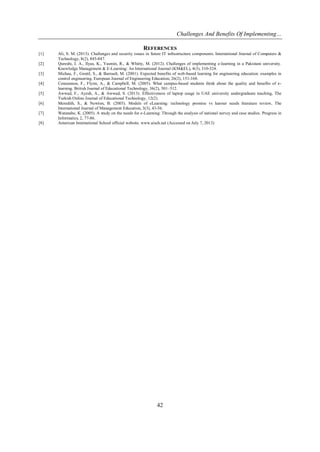 Challenges And Benefits Of Implementing…
42
REFERENCES
[1] Ali, S. M. (2013). Challenges and security issues in future IT infrastructure components. International Journal of Computers &
Technology, 8(2), 845-847.
[2] Qureshi, I. A., Ilyas, K., Yasmin, R., & Whitty, M. (2012). Challenges of implementing e-learning in a Pakistani university.
Knowledge Management & E-Learning: An International Journal (KM&EL), 4(3), 310-324.
[3] Michau, F., Gentil, S., & Barrault, M. (2001). Expected benefits of web-based learning for engineering education: examples in
control engineering. European Journal of Engineering Education, 26(2), 151-168.
[4] Concannon, F., Flynn, A., & Campbell, M. (2005). What campus-based students think about the quality and benefits of e-
learning. British Journal of Educational Technology, 36(2), 501–512.
[5] Awwad, F., Ayesh, A., & Awwad, S. (2013). Effectiveness of laptop usage in UAE university undergraduate teaching, The
Turkish Online Journal of Educational Technology, 12(2).
[6] Meredith, S., & Newton, B. (2003). Models of eLearning: technology promise vs learner needs literature review, The
International Journal of Management Education, 3(3), 43-56.
[7] Watanabe, K. (2005). A study on the needs for e-Learning: Through the analysis of national survey and case studies. Progress in
Informatics, 2, 77-86.
[8] American International School official website. www.aisch.net (Accessed on July 7, 2013)
 