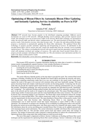 International Journal of Engineering Inventions
e-ISSN: 2278-7461, p-ISSN: 2319-6491
Volume 3, Issue 4 (November 2013) PP: 51-55

Optimizing of Bloom Filters by Automatic Bloom Filter Updating
and Instantly Updating Service Availability on Peers in P2P
Network
Amulia P.M1, Jisha G2
1

Department of Information Technology, RSET, Kakkanad,

Abstract: P2P networks have become popular in the distributed computing paradigm. Different search
mechanisms are used in P2P networks. Although flooding search technique, often provide required search
results, this technique incurs lot of unnecessary traffic in the network. Bloom filter technique was developed to
reduce the network traffic and thereby reduce communication cost. The main drawback of bloom filter is false
positive results. False positives increase when data becomes stale. To reduce the stale data problem the paper
proposes a mechanism to automatically updating the bloom filter information. The optimized bloom filter
technology we propose provides automatic registering and deregistering of services. So information in the
encoded bloom filters will be current and only contain the membership from the currently service-available
registered peers. This reduces overloading the network with search request and also guarantees required search
result with minimum overhead and wastage of resources. The expiry-date based encoded bloom filters we
propose provide automatic refreshing of the bloom filter set. This also minimizes stale information and there by
reduces the chance of false positive results.
Keywords: P2P, bloom filter, service discovery, optimizing, query

I.

INTRODUCTION

Peer-to-peer (P2P) network is a popular information sharing tool where data is located in a distributed
manner mostly in geographically separate locations. It also includes distribution of resources.
Currently, the common search process in p2p network includes the following steps:
1.
Locating the service providing peers.
2.
Forwarding the query to peers providing the service.
3.
Local processing of the query.
4.
Retrieving the results for the query.
The search efficiency depends greatly on the time taken to provide the result. The common blind search
technique is flooding. Flooding uses the basic Breadth First Search (BFS) and floods the network with query.
This requires contacting unnecessary nodes that in no way can contribute to the search result. Query search
requires the result of the query to be received with minimum delay and lesser bandwidth wastage. With user
queries becoming broad and complex multi-keyword searches are becoming popular. Contacting only the peer
nodes that can provide the required search result becomes crucial in reducing communication cost. In a query
that includes “distributed computing” the multi keywords are separated into individual keywords “distributed”
and “computing”. The traditional flooding method includes that each keyword be separately searched at all the
peers in the network and the results to be merged at the selected peer node. This causes flooding technique to
contact large number of unnecessary peers and also waste bandwidth and other scarce resources. The search will
be heavily time consuming leading to user frustration. The bloom filter search mechanism reduces the wastage
of resources by using encoded filters. This reduces unnecessary traffic in the network as it requires contacting
only the required peers for the keyword result. The main drawback of bloom filter is false positive results. False
positives increase when data becomes stale. Optimizing bloom filters is very important to reduce
communication cost in multi keyword search that require intersection or union (AND or OR) [1] query
operations. The mechanism we propose uses checking service availability by polling peer nodes in the network.
By getting the current service-providing peers, only these peers need to be contacted with query request. Using
this information about the service providing peers encoded bloom filter [3] data can be updated automatically
with timestamp based current information. The current information available with bloom filter minimizes stale
data in the bloom filter set. This provides current search result and reduces search delay and wastage of
resources. The number of unnecessary nodes contacted is reduced and there by reduces the communication cost.
Optimizing bloom filters using expiry date method improves multi keyword search.
The rest of this paper is organized as follows. Section 2 elaborates on flooding and bloom filter search
techniques and the requirement for optimizing bloom filter search technique. Section 3 elaborates on the design

www.ijeijournal.com

Page | 51

 