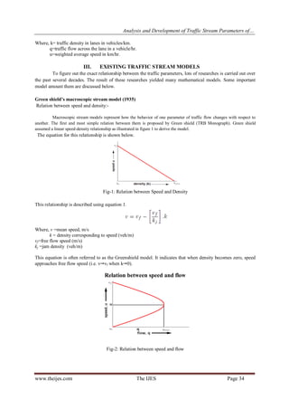Analysis and Development of Traffic Stream Parameters of…
www.theijes.com The IJES Page 34
Where, k= traffic density in lanes in vehicles/km.
q=traffic flow across the lane in a vehicle/hr.
u=weighted average speed in km/hr.
III. EXISTING TRAFFIC STREAM MODELS
To figure out the exact relationship between the traffic parameters, lots of researches is carried out over
the past several decades. The result of these researches yielded many mathematical models. Some important
model amount them are discussed below.
Green shield’s macroscopic stream model (1935)
Relation between speed and density:-
Macroscopic stream models represent how the behavior of one parameter of traffic flow changes with respect to
another. The first and most simple relation between them is proposed by Green shield (TRB Monograph). Green shield
assumed a linear speed-density relationship as illustrated in figure 1 to derive the model.
The equation for this relationship is shown below.
Fig-1: Relation between Speed and Density
This relationship is described using equation 1.
Where, v =mean speed, m/s
k = density corresponding to speed (veh/m)
vf=free flow speed (m/s)
kj =jam density (veh/m)
This equation is often referred to as the Greenshield model. It indicates that when density becomes zero, speed
approaches free flow speed (i.e. v vf when k 0).
Relation between speed and flow
Fig-2: Relation between speed and flow
 