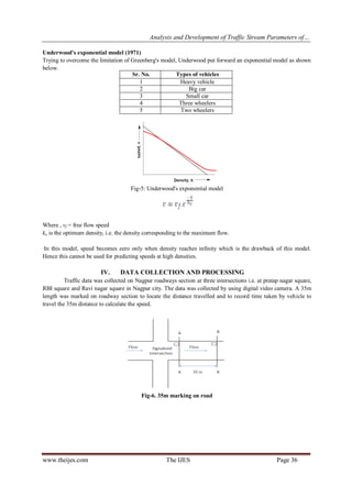 Analysis and Development of Traffic Stream Parameters of…
www.theijes.com The IJES Page 36
Underwood's exponential model (1971)
Trying to overcome the limitation of Greenberg's model, Underwood put forward an exponential model as shown
below.
Fig-5: Underwood's exponential model
Where , vf = free flow speed
ko is the optimum density, i.e. the density corresponding to the maximum flow.
In this model, speed becomes zero only when density reaches infinity which is the drawback of this model.
Hence this cannot be used for predicting speeds at high densities.
IV. DATA COLLECTION AND PROCESSING
Traffic data was collected on Nagpur roadways section at three intersections i.e. at pratap nagar square,
RBI square and Ravi nagar square in Nagpur city. The data was collected by using digital video camera. A 35m
length was marked on roadway section to locate the distance travelled and to record time taken by vehicle to
travel the 35m distance to calculate the speed.
Fig-6. 35m marking on road
Sr. No. Types of vehicles
1 Heavy vehicle
2 Big car
3 Small car
4 Three wheelers
5 Two wheelers
 