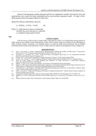 Analysis and Development of Traffic Stream Parameters of…
www.theijes.com The IJES Page 39
Density is the dependent variable and speed and flow are independent variable. Flow-density curve and
speed-density curve shows the linear relationship and we get non-linear regression model. –Ve sign in flow-
speed equation shows the negative behavior of the curve.
Speed-Flow-Density relationship is given by
k = 0.034*q – 1.334*us + 38.647 (4)
Where, k= traffic density in lanes in vehicles/km.
q=traffic flow across the lane in a vehicle/hr.
us=weighted average speed in km/hr.
VII.
CONCLUSION
From the survey we find out that our Indian traffic is heterogeneous traffic. It is concluded that existing equation of
traffic stream are not suitable for these Heterogeneous traffic. Thus we need to create new equation for this Heterogeneous
traffic of Indian scenario. According to our complete analysis we found the traffic stream parameters. We get standard
relationship between traffic stream parameters. We get a simple regression equation for heterogeneous traffic of Nagpur city.
REFERENCES:-
[1] Fazio, J., and Tiwari, G. (1995). “Nonmotorized & Motorized traffic accidents and conflicts on Delhi streets.” Transportation
Research Record.1487, Transportation Research Board, Washi2013ngton, D.C., 68–74.
[2] Gerlough, D. L., and Huber, M. J. (1975). “Traffic flow theory: A monograph.”Special Rep. No. 165, Transportation Research
Board, National Research Council, Washington, D.C
[3] Krishna rao K. V. (may 8,2007) “introduction to traffic Engineering” Chapter 33, Traffic Stream model, NPTEL
[4] Lindsey, C.R.; Verhoef, E.T. (1999). Congestion Modeling, Tinbergen Institute Discussion Papers 99-091/3, Tinbergen Institute.
[5] Maria de Lurdes Simões et al (1943) Modeling and Simulation of Traffic Movements at Semiactuated Signalized
Intersections10.1061/(ASCE)TE.-5436.0000124
[5] Mathew V. (2010-12-10) “Traffic stream Models “Lecture Notes on Transportation System Engineering.
[6] Singh, R. (1999). Improved Speed-Flow Relationships: Application to Transportation Planning Models. Paper Presented at the 7th
TRB Conference on Application of Transportation Planning Methods, Boston, Massachusetts.
[7] ThamizhArasan V. and Vedagiri P. (December 2009) “Stimulating Heterogeneous Traffic Flow on Road With or Without Traffic
Lanes” Journal of Infrastructure Systems, Vol.15, No. 4.305.
[8] Tohti G. et al (2013), “Traffic Flow Modeling and Simulation of Signalized Intersections”. National Natural Science Foundation of
China (81160458) and (11072209)
[9] Transportation Research Board 2001. Highway Capacity Manual 2000. 500 Fifth St. NW, Washington, D.C.1776/2001: 1-9.
[10] Wardrop, J. G. (1952). “Some theoretical aspects of road traffic research.”Proc., Institution of Civil Engineers, Part II, Vol. I, 325–
362.
[11] Waseem Akram (10 august, 2010) “Greensheild’s And Greenberg’s Model” Matric No. 092-90-4968
 
