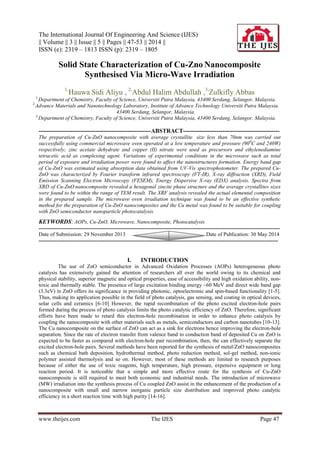 The International Journal Of Engineering And Science (IJES)
|| Volume || 3 || Issue || 5 || Pages || 47-53 || 2014 ||
ISSN (e): 2319 – 1813 ISSN (p): 2319 – 1805
www.theijes.com The IJES Page 47
Solid State Characterization of Cu-Zno Nanocomposite
Synthesised Via Micro-Wave Irradiation
1,
Hauwa Sidi Aliyu , 2,
Abdul Halim Abdullah ,3,
Zulkifly Abbas
1,
Department of Chemistry, Faculty of Science, Universiti Putra Malaysia, 43400 Serdang, Selangor, Malaysia.
2,
Advance Materials and Nanotechnology Laboratory, Institute of Advance Technology Universiti Putra Malaysia.
43400 Serdang, Selangor, Malaysia.
3,
Department of Chemistry, Faculty of Science, Universiti Putra Malaysia, 43400 Serdang, Selangor, Malaysia.
---------------------------------------------------------ABSTRACT-------------------------------------------------
The preparation of Cu-ZnO nanocomposite with average crystallite size less than 70nm was carried out
successfully using commercial microwave oven operated at a low temperature and pressure (900
C and 240W)
respectively; zinc acetate dehydrate and copper (II) nitrate were used as precursors and ethylenediamine
tetracetic acid as complexing agent. Variations of experimental conditions in the microwave such as total
period of exposure and irradiation power were found to affect the nanostructures formation. Energy band gap
of Cu-ZnO was estimated using absorption data obtained from UV-Vis spectrophotometer. The prepared Cu-
ZnO was characterized by Fourier transform infrared spectroscopy (FT-IR), X-ray diffraction (XRD), Field
Emission Scanning Electron Microscopy (FESEM), Energy Dispersive X-ray (EDX) analysis. Spectra from
XRD of Cu-ZnO nanocomposite revealed a hexagonal zincite phase structure and the average crystallites sizes
were found to be within the range of TEM result. The XRF analysis revealed the actual elemental composition
in the prepared sample. The microwave oven irradiation technique was found to be an effective synthetic
method for the preparation of Cu-ZnO nanocomposites and the Cu metal was found to be suitable for coupling
with ZnO semiconductor nanoparticle photocatalysis.
KEYWORDS: AOPs, Cu-ZnO, Microwave, Nanocomposite, Photocatalysis
---------------------------------------------------------------------------------------------------------------------------------------
Date of Submission: 29 November 2013 Date of Publication: 30 May 2014
--------------------------------------------------------------------------------------------------------------------------------------
I. INTRODUCTION
The use of ZnO semiconductor in Advanced Oxidation Processes (AOPs) heterogeneous photo
catalysis has extensively gained the attention of researchers all over the world owing to its chemical and
physical stability, superior magnetic and optical properties, ease of accessibility and high oxidation ability, non-
toxic and thermally stable. The presence of large excitation binding energy ~60 MeV and direct wide band gap
(3.3eV) in ZnO offers its significance in providing photonic, optoelectronic and spin-based functionality [1-5].
Thus, making its application possible in the field of photo catalysis, gas sensing, and coating in optical devices,
solar cells and ceramics [6-10] However, the rapid recombination of the photo excited electron-hole pairs
formed during the process of photo catalysis limits the photo catalytic efficiency of ZnO. Therefore, significant
efforts have been made to retard this electron-hole recombination in order to enhance photo catalysis by
coupling the nanocomposite with other materials such as metals, semiconductors and carbon nanotubes [10-13].
The Cu nanocomposite on the surface of ZnO can act as a sink for electrons hence improving the electron-hole
separation. Since the rate of electron transfer from valence band to conduction band of deposited Cu on ZnO is
expected to be faster as compared with electron-hole pair recombination, then, the can effectively separate the
excited electron-hole pairs. Several methods have been reported for the synthesis of metal/ZnO nanocomposites
such as chemical bath deposition, hydrothermal method, photo reduction method, sol-gel method, non-ionic
polymer assisted thermolysis and so on. However, most of these methods are limited to research purposes
because of either the use of toxic reagents, high temperature, high pressure, expensive equipment or long
reaction period. It is noticeable that a simple and more effective route for the synthesis of Cu-ZnO
nanocomposite is still required to meet both economic and industrial needs. The introduction of microwave
(MW) irradiation into the synthesis process of Cu coupled ZnO assist in the enhancement of the production of a
nanocomposite with small and narrow inorganic particle size distribution and improved photo catalytic
efficiency in a short reaction time with high purity [14-16].
 