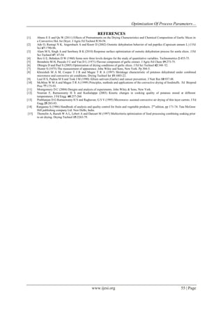Optimization Of Process Parameters…
www.ijesi.org 55 | Page
REFERENCES
[1] Abano E E and Qu W (2011) Effects of Pretreatments on the Drying Characteristics and Chemical Composition of Garlic Slices in
a Convective Hot Air Dryer. J Agric Fd Technol 5:50-58.
[2] Ade O, Rastogi N K, Angersbach A and Knorr D (2002) Osmotic dehydration behavior of red paprika (Capsicum annum L.) J Fd
Sci 67:1790-96.
[3] Alam M S, Singh A and Sawhney B K (2010) Response surface optimization of osmotic dehydration process for aonla slices. J Fd
Sci Technol 47: 47-54
[4] Box G E, Behnken D W (1960) Some new three levels designs for the study of quantitative variables. Technometrics 2:455-75.
[5] Brondnitz M H, Pascale J U and Van D L (1971) Flavour component of garlic extract. J Agric Fd Chem 19:273-75.
[6] Dhingra D and Paul S (2005) Optimization of drying conditions of garlic slices. J Fd Sci Technol 42:348–52.
[7] Hunter S (1975) The measurement of appearance. John Wiley and Sons, New York. Pp 304-5.
[8] Khraisheh M A M, Cooper T J R and Magee T R A (1997) Shrinkage characteristic of potatoes dehydrated under combined
microwave and convective air conditions. Drying Technol Int 15:1003-22.
[9] Laul H S, Padma M S and Tosk J M (1990) Allium sativum (Garlic) and cancer prevention. J Nutr Res 10:937:48.
[10] McMinn W M A and Magee T R A (1999) Principles, methods and applications of the convective drying of foodstuffs. Fd Bioprod
Proc 77:175-93.
[11] Montgomery D C (2004) Designs and analysis of experiments. John Wiley & Sons, New York.
[12] Nourian F, Ramaswamy H S and Kushalappa (2003) Kinetic changes in cooking quality of potatoes stored at different
temperatures. J Fd Engg 60:257-266
[13] Prabhanjan D G Ramaswamy H S and Raghavan, G S V (1995) Microwave- assisted convective air drying of thin layer carrots. J Fd
Engg 25:283-93.
[14] Ranganna S (1986) Handbook of analysis and quality control for fruits and vegetable products. 2nd
edition, pp 171-74. Tata McGraw
Hill publishing company Ltd. New Delhi, India.
[15] Themelin A, Raoult W A L, Lebert A and Danzart M (1997) Multicriteria optimization of food processing combining soaking prior
to air drying. Drying Technol 15:2263-79.
 