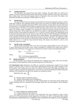 Optimization Of Process Parameters…
www.ijesi.org 48 | Page
2.2 Sample preparation
The fresh garlic was procured from local market, Ludhiana. The garlic bulbs were sorted for its
uniform size and were peeled manually with the help of knives and then uniformly sliced (Avg. 3mm) with the
help of garlic slicer. The colour and moisture content of fresh garlic slices were noted. The samples were
pretreated with different concentrations of KMS (Abano et al. 2011).
2.3 Hybrid drying
The dryer selected (Convective drying) were started half an hour before keeping the sample to achieve
steady state conditions. The mechanical drying of garlic slices was consists of a Kilburn make laboratory tray
dryer with a maximum attainable temperature of 200ºC. Electric heaters vertically fitted at the inlet of the dryer
to heat fresh air. A centrifugal blower circulates air inside the dryer with a maximum air velocity of 0.8m/s in
the drying chamber. The blower is powered by 0.25HP, three-phase 440V electric motor with a direct online
starter. The specific energy consumption was measured for convective/microwave drying with the help of
attached energy meter. All the samples were recorded for their change in weight throughout drying process. The
moisture content of each sample was reduced to 39 ±1 % (wb) by convective drying. The experimental set up
for microwave drying of garlic slices by microwave dryer (Power range 0-1350 W and frequency 2450 MHz). It
consists of a high voltage power source, transformer and a cooking chamber. The transformer passes the energy
to the magnetron which converts high voltage electric energy to microwave radiations. The magnetron usually
controls the direction of the microwaves with the help of microcontroller. The convective dried samples were
further dried to 6 to 7 % (wb) by using microwave drying. The samples were allowed to come to room
temperature, packed and stored.
2.4 Specific energy consumption
Specific energy consumption (SEC) is the ratio of total energy supplied (KWh) to dryer to the amount
of water removed (g) from the garlic slices. Energy consumption is measured from energy meter which is
attached to drier and amount of water removed is measured from moisture content of developed garlic flakes.
TES
SEC = (2)
H2O Removed
Where,
TES = Total Energy Supplied (KWh)
H2O Removed = Amount of H2O removed in grams
2.5 Quality parameters
The dried samples were evaluated for rehydration ratio, shrinkage ratio, texture, colour, non enzymatic
browning and overall acceptability and the procedure adopted are mentioned below:
2.5.1 Rehydration ratio: Rehydration ratio (RR) was evaluated by soaking known weight (5-10 g) of each
sample in sufficient volume of water in a glass beaker (approximately 30 times the weight of sample) at 95°C
for 20 minutes. After soaking, the excess water was removed with the help of filter paper and samples were
weighed. In order to minimize the leaching losses, water bath was used for maintaining the defined temperature
(Rangana 1986). Rehydration ratio (RR) of the samples was computed as follows:
Rehydration ratio,
W
W
RR
d
r
 (3)
Where,
Wr = Drained weight of rehydrated sample, g
Wd = Weight of dried sample used for rehydration, g
2.5.2 Shrinkage ratio: The shrinkage ratio (SR) of dried sample was measured by toluene displacement
method. Shrinkage ratio was calculated as the percentage change from the initial apparent volume (Rangana
1986).
Shrinkage ratio =
0V
Vr
(4)
Where,
Vr= Volume displaced by rehydrated sample,
V0 = Volume displaced by fresh sample, ml
2.5.3 Hardness (Texture): The texture of the dried garlic slices was evaluated by using a texture
analyzer (TA-XT2i) employing the method suggested by (Nouriyan et al. 2003). A dried garlic flakes sample
were placed on a hollow planer base. A compressive force was applied to the sample by a 0.25 mm spherical
 