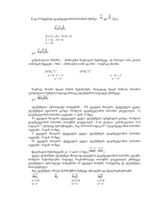 +1     -2
 K და O მუდმივი დაჟანგულობის ხარისხის მქონეა - K და O . Eე.ი.

                          +1 x -2
                          K2Cr2O7

                  2 (+1) + 2x + 7(-2) = 0
                  2 + 2x – 14 = 0
                  x = +6

      +1 +6 -2
  ე.ი. K2Cr2O7

  განვიხილოთ NH4NO3 – ამონიუმის ნიტრატის შემთხვევა. ეს მარილი ორი ტიპის
იონისგან შედგება – NH4+ - ამონიუმის იონი და NO3- - ნიტრატ ანიონი.

                  (NxH4+1)+1                       (NxO3-2)-1
                    x + 4  1 = +1                                          x – 6 = -1
                          x = -3                                             x = +5


  ნიტრატ ანიონი მჟავას ნაშთს შეესაბამება. ზოგადად მჟავას ნაშთის ანიონის
უარყოფითი მუხტის სიდიდე მისივე ვალენტობის სიდიდეს ემთხვევა.
          -3 +1 +5 -2
  ე.ი. NH4NO3

  ელემენტთა პერიოდულ სისტემაში VII ჯგუფის მთავარი ქვეჯგუფის ყველა
ელემენტის (ფთორის გარდა, რომლის დაჟანგულობის ხარისხი ყოველთვის –1)
დაჟანგულობის ხარისხი იცვლება –1-დან +7-მდე.
  VI ჯგუფის მთავარი ქვეჯგუფის ყველა ელემენტის (ჟანგბადის გარდა, რომლის
დაჟანგულობის ხარისხი თითქმის ყოველთვის –2-ის ტოლია. გამონაკლისია F2O
სადაც O+2, აგრეთვე პეროქსიდები_ მაგ: H-O-O-H სადაც OO-1) დაჟანგულობის ხარისხი
იცვლება –2-დან +6-მდე.
  V ჯგუფის მთავარი ქვეჟგუფის ყველა ელემენტის დაჟანგულობის ხარისხი
იცვლება –3-დან +5-მდე.
  IV ჯგუფის მთავარი ქვეჟგუფის ყველა ელემენტის დაჟანგულობის ხარისხი
იცვლება –4-დან +4-მდე.
                                                           +1 -1   +1 -1
  წყალბადის შემთხვევაში კი –1-დან +1-მდე ( NaH HCl ).
  ყველა დანარჩენი ელემენტი მხოლოდ დადებით დაჟანგულობის ხარისხს ავლენს,
რომლის მაქსიმალური სიდიდე რიცხობრივად თითქმის ყოველთვის ემთხვევა
ელემენტთა პერიოდულ სისტემაში იმ ჯგუფის ნომერს, რომელშიც ეს ელემენტია
მოთავსებული.
  მაგ: ელემენტი აზოტი წარმოქმნის შემდეგ ოქსიდებსა და წყალბადნაერთებს:
   x +1                   0                 x -2                   x -2
   NH3                    N2             N2O                        NO
  x+3=0                                 2x-2=0                     x-2=0
  x=-3                                  x=+1                       x=+2
 