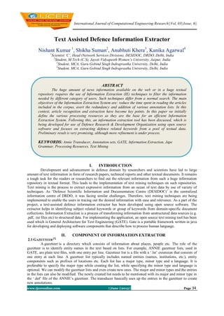 International Journal of Computational Engineering Research||Vol, 03||Issue, 6||
www.ijceronline.com ||June ||2013|| Page 34
Text Assisted Defence Information Extractor
Nishant Kumar 1
, Shikha Suman2
, Anubhuti Khera3
, Kanika Agarwal4
1
Scientist ‘C’, Head (Network Services Division), DESIDOC, DRDO, Delhi, India
2
Student, M.Tech (C.S), Jayoti Vidyapeeth Women’s University, Jaipur, India
3
Student, MCA, Guru Gobind Singh Indraprastha University, Delhi, India
4
Student, MCA, Guru Gobind Singh Indraprastha University, Delhi, India
I. INTRODUCTION
Development and advancement in defence domain by researchers and scientists have led to large
amount of text information in form of research papers, technical reports and other textual documents. It remains
a tough task for the readers or researchers to find out the relevant information from such a huge information
repository in textual format. This leads to the implementation of text mining techniques on such repositories.
Text mining is the process to extract expressive information from an ocean of text data by use of variety of
techniques. As ‗Defence Scientific Information and Documentation Centre (DESIDOC)‘ is the centralized
information centre of DRDO, it was facing similar challenges. Therefore, text mining techniques are being
implemented to enable the users in tracing out the desired information with ease and relevance. As a part of the
project, a text-assisted defence information extractor has been developed using open source software. The
extractor helps in identifying subject related keywords or group of keywords from domain-specific document
collections. Information Extraction is a process of transforming information from unstructured data sources (e.g.
.pdf, .txt files etc) to structured data. For implementing the application, an open source text mining tool has been
used which is General Architecture for Text Engineering (GATE). Gate is a portable framework written in java
for developing and deploying software components that describe how to process human language.
II. COMPONENT OF INFORMATION EXTRACTOR
2.1 GAZETTEER
[1]
A gazetteer is a directory which consists of information about places, people etc. The role of the
gazetteer is to identify entity names in the text based on lists. For example, ANNIE gazetteer lists, used in
GATE, are plain text ﬁles, with one entry per line. Gazetteer list is a file with a ‗.lst‘ extension that consists of
one entry at each line. A gazetteer list typically includes named entities (names, institutions, etc.), entity
components such as prefixes of locations etc. Each list has a major type, minor type and a language. It is
preferable to specify the major type while creating the list, while specifying the minor type and language is
optional. We can modify the gazetteer lists and even create new ones. The major and minor types and the entries
in the lists can also be modified. The newly created list needs to be mentioned with its major and minor type in
the ‗.def‘ file of the ANNIE‘s gazetteer. The transducer basically uses up the entries in the gazetteer to create
new annotations.
ABSTRACT
The huge amount of news information available on the web or in a huge textual
repository requires the use of Information Extraction (IE) techniques to filter the information
needed by different category of users. Such techniques differ from a normal search. The main
objectives of the Information Extraction System are: reduce the time spent in reading the articles
included in the corpus, avert the redundancy and addition of various annotation lists. In this
context, article recognition and extraction have become key points. In this paper we initially
define the various processing resources as they are the base for an efficient Information
Extraction System. Following this, an information extraction tool has been discussed, which is
being developed for use of Defence Research & Development Organization using open source
software and focuses on extracting defence related keywords from a pool of textual data.
Preliminary result is very promising, although more refinement is under process.
KEYWORDS: Annie Transducer, Annotation sets, GATE, Information Extraction, Jape
Grammar, Processing Resources, Text Mining
 