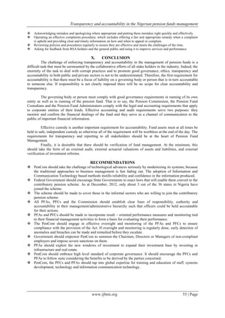 Transparency and accountability in the Nigerian pension funds management
www.ijbmi.org 55 | Page
 Acknowledging mistakes and apologizing where appropriate and putting these mistakes right quickly and effectively.
 Operating an effective complaints procedure, which includes offering a fair and appropriate remedy when a complaint
is upheld and providing clear and timely information on how and when to appeal or complain.
 Reviewing policies and procedures regularly to ensure they are effective and meets the challenges of the time.
 Asking for feedback from RSA holders and the general public and using it to improve services and performance.
X. CONCLUSION
The challenge of enforcing transparency and accountability in the management of pension funds is a
difficult task that must be surmounted by the collaborative efforts of all stake holders in the industry. Indeed, the
enormity of the task to deal with corrupt practices and to promote good governance, ethics, transparency and
accountability in both public and private sectors is not to be underestimated. Therefore, the first requirement for
accountability is that there must be a focus of liability on a governing body or person that is in turn accountable
to someone else. If responsibility is not clearly imposed there will be no scope for clear accountability and
transparency.
The governing body or person must comply with good governance requirements in running of its own
entity as well as in running of the pension fund. That is to say, the Pension Commission, the Pension Fund
Custodians and the Pension Fund Administrators comply with the legal and accounting requirements that apply
to corporate entities of their kinds. Effective accounting and audit requirements serve two purposes: they
monitor and confirm the financial dealings of the fund and they serve as a channel of communication to the
public of important financial information.
Effective custody is another important requirement for accountability. Fund assets must at all times be
held in safe, independent custody as otherwise all of the requirement will be worthless at the end of the day. The
requirements for transparency and reporting to all stakeholders should be at the heart of Pension Fund
Management.
Finally, it is desirable that there should be verification of fund management. At the minimum, this
should take the form of an external audit, external actuarial valuations of assets and liabilities, and external
verification of investment reforms.
RECOMMENDATIONS
 PenCom should take the challenge of technological advances seriously by modernizing its systems, because
the traditional approaches to business management is fast fading out. The adoption of Information and
Communication Technology based methods instills reliability and confidence in the information produced.
 Federal Government should encourage State Governments to enact laws that will enable them convert to the
contributory pension scheme. As at December, 2012, only about 3 out of the 36 states in Nigeria have
joined the scheme.
 The scheme should be made to cover those in the informal sectors who are willing to join the contributory
pension scheme.
 All PFAs, PFCs and the Commission should establish clear lines of responsibility, authority and
accountability in their management/administrative hierarchy such that officers could be held accountable
for their actions.
 PFAs and PFCs should be made to incorporate result – oriented performance measures and monitoring tied
to their financial management activities to form a basis for evaluating their performance.
 The PenCom should engage in effective oversight and monitoring of the PFAs and PFCs to ensure
compliance with the provision of the Act. If oversight and monitoring is regularly done, early detection of
anomalies and breaches can be made and remedied before they escalate.
 Government should empower PenCom to summon the Chairmen, Directors or Managers of non-compliant
employers and impose severe sanctions on them.
 PFAs should exploit the new windows of investment to expand their investment base by investing in
infrastructure and real estate.
 PenCom should embrace high level standard of corporate governance. It should encourage the PFCs and
PFAs to follow suite considering the benefits to be derived by the parties concerned.
 PenCom, the PFCs and PFAs should tap into global expertise for training and education of staff, systems
development, technology and information communication technology.
 
